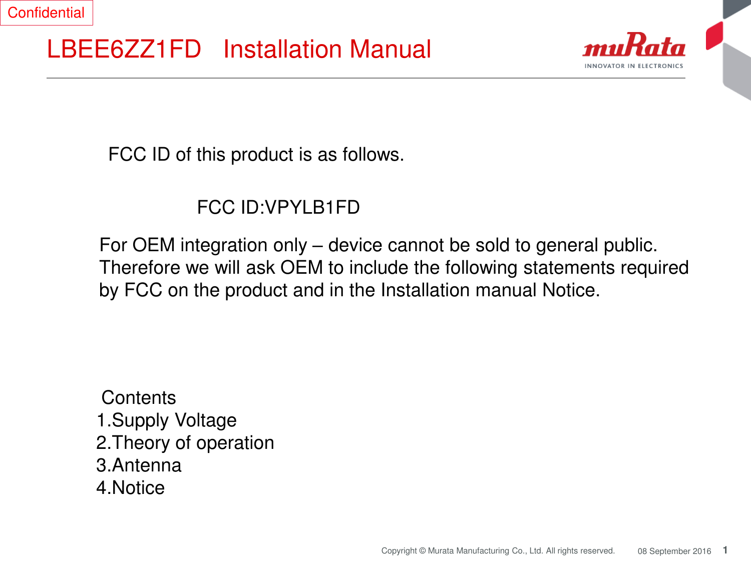 1 Copyright © Murata Manufacturing Co., Ltd. All rights reserved.  08 September 2016 LBEE6ZZ1FD   Installation Manual  FCC ID of this product is as follows.  FCC ID:VPYLB1FD  For OEM integration only – device cannot be sold to general public.  Therefore we will ask OEM to include the following statements required  by FCC on the product and in the Installation manual Notice.   Contents  1.Supply Voltage 2.Theory of operation 3.Antenna  4.Notice Confidential 