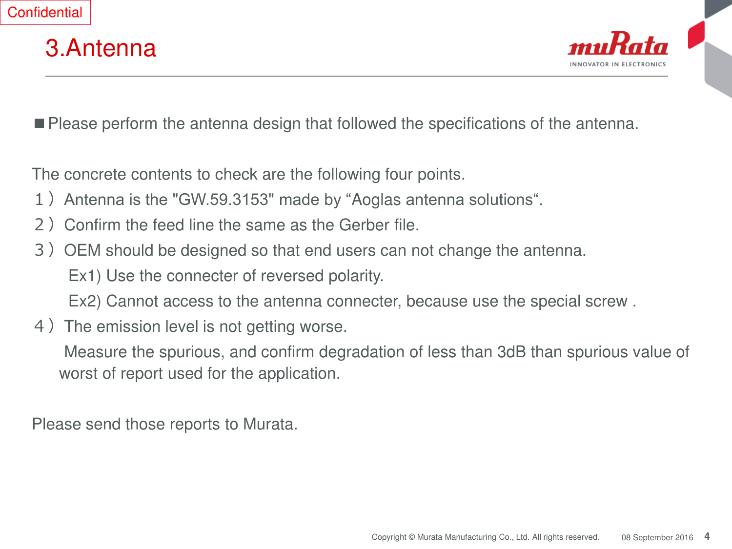 4 Copyright © Murata Manufacturing Co., Ltd. All rights reserved.  08 September 2016 3.Antenna ■Please perform the antenna design that followed the specifications of the antenna.  The concrete contents to check are the following four points. １）Antenna is the &quot;GW.59.3153&quot; made by “Aoglas antenna solutions“. ２）Confirm the feed line the same as the Gerber file.  ３）OEM should be designed so that end users can not change the antenna. Ex1) Use the connecter of reversed polarity. Ex2) Cannot access to the antenna connecter, because use the special screw . ４）The emission level is not getting worse.   Measure the spurious, and confirm degradation of less than 3dB than spurious value of worst of report used for the application.  Please send those reports to Murata. Confidential 