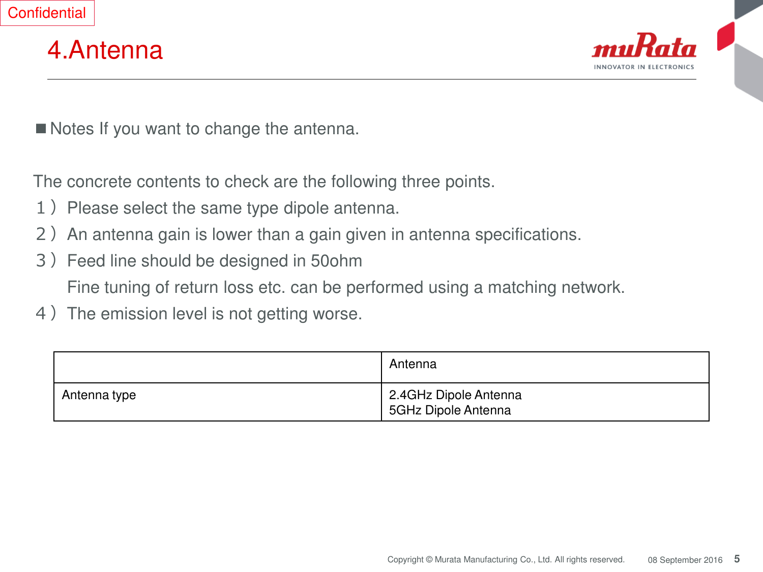 5 Copyright © Murata Manufacturing Co., Ltd. All rights reserved.  08 September 2016 4.Antenna ■Notes If you want to change the antenna.  The concrete contents to check are the following three points.  １）Please select the same type dipole antenna. ２）An antenna gain is lower than a gain given in antenna specifications. ３）Feed line should be designed in 50ohm   Fine tuning of return loss etc. can be performed using a matching network. ４）The emission level is not getting worse. Antenna Antenna type 2.4GHz Dipole Antenna 5GHz Dipole Antenna Confidential 