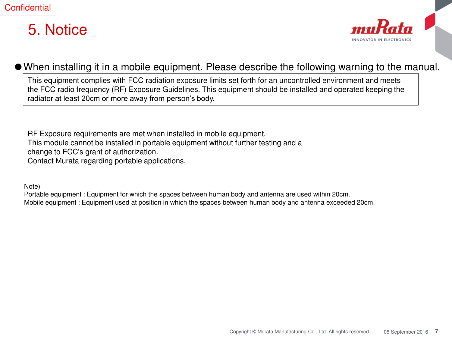 7 Copyright © Murata Manufacturing Co., Ltd. All rights reserved.  08 September 2016 5. Notice  Confidential Note)  Portable equipment : Equipment for which the spaces between human body and antenna are used within 20cm.  Mobile equipment : Equipment used at position in which the spaces between human body and antenna exceeded 20cm.  ●When installing it in a mobile equipment. Please describe the following warning to the manual.  This equipment complies with FCC radiation exposure limits set forth for an uncontrolled environment and meets the FCC radio frequency (RF) Exposure Guidelines. This equipment should be installed and operated keeping the radiator at least 20cm or more away from person’s body. RF Exposure requirements are met when installed in mobile equipment.  This module cannot be installed in portable equipment without further testing and a change to FCC&apos;s grant of authorization.   Contact Murata regarding portable applications. 