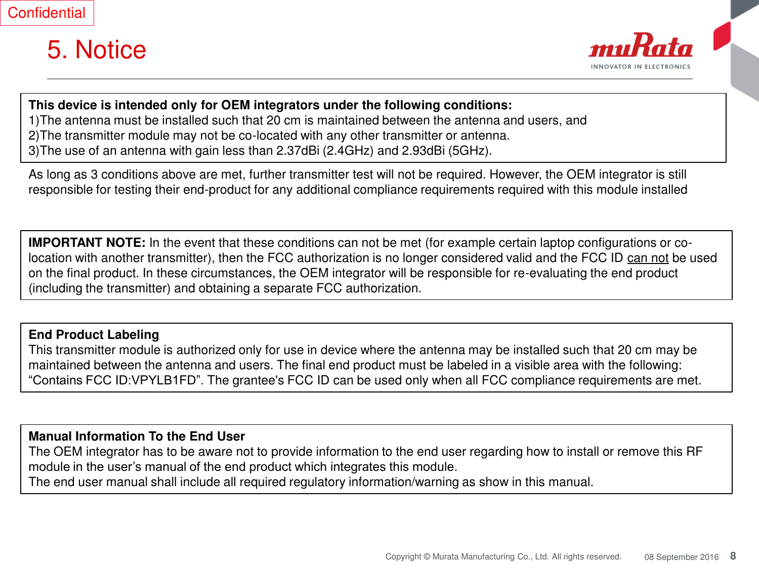 8 Copyright © Murata Manufacturing Co., Ltd. All rights reserved.  08 September 2016 5. Notice  Confidential This device is intended only for OEM integrators under the following conditions: 1)The antenna must be installed such that 20 cm is maintained between the antenna and users, and  2)The transmitter module may not be co-located with any other transmitter or antenna. 3)The use of an antenna with gain less than 2.37dBi (2.4GHz) and 2.93dBi (5GHz). As long as 3 conditions above are met, further transmitter test will not be required. However, the OEM integrator is still responsible for testing their end-product for any additional compliance requirements required with this module installed IMPORTANT NOTE: In the event that these conditions can not be met (for example certain laptop configurations or co-location with another transmitter), then the FCC authorization is no longer considered valid and the FCC ID can not be used on the final product. In these circumstances, the OEM integrator will be responsible for re-evaluating the end product (including the transmitter) and obtaining a separate FCC authorization. End Product Labeling This transmitter module is authorized only for use in device where the antenna may be installed such that 20 cm may be maintained between the antenna and users. The final end product must be labeled in a visible area with the following: “Contains FCC ID:VPYLB1FD”. The grantee&apos;s FCC ID can be used only when all FCC compliance requirements are met. Manual Information To the End User The OEM integrator has to be aware not to provide information to the end user regarding how to install or remove this RF module in the user’s manual of the end product which integrates this module. The end user manual shall include all required regulatory information/warning as show in this manual. 