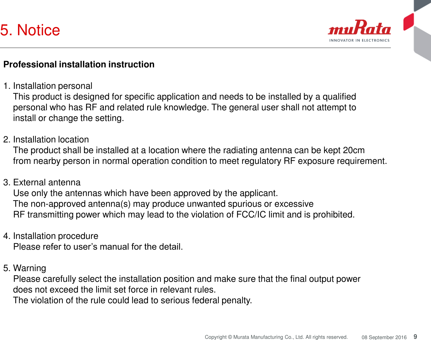 9 Copyright © Murata Manufacturing Co., Ltd. All rights reserved.  08 September 2016 5. Notice  Professional installation instruction   1. Installation personal      This product is designed for specific application and needs to be installed by a qualified      personal who has RF and related rule knowledge. The general user shall not attempt to      install or change the setting.   2. Installation location      The product shall be installed at a location where the radiating antenna can be kept 20cm      from nearby person in normal operation condition to meet regulatory RF exposure requirement.   3. External antenna      Use only the antennas which have been approved by the applicant.      The non-approved antenna(s) may produce unwanted spurious or excessive      RF transmitting power which may lead to the violation of FCC/IC limit and is prohibited.   4. Installation procedure      Please refer to user’s manual for the detail.   5. Warning      Please carefully select the installation position and make sure that the final output power      does not exceed the limit set force in relevant rules.      The violation of the rule could lead to serious federal penalty.  