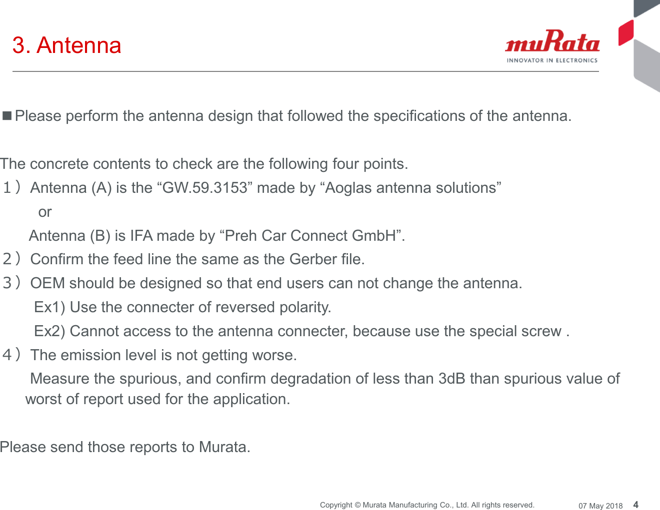 4Copyright © Murata Manufacturing Co., Ltd. All rights reserved. 07 May 20183. Antenna■Please perform the antenna design that followed the specifications of the antenna.The concrete contents to check are the following four points.１）Antenna (A) is the “GW.59.3153” made by “Aoglas antenna solutions”orAntenna (B) is IFA made by “Preh Car Connect GmbH”.２）Confirm the feed line the same as the Gerber file.３）OEM should be designed so that end users can not change the antenna.Ex1) Use the connecter of reversed polarity.Ex2) Cannot access to the antenna connecter, because use the special screw .４）The emission level is not getting worse.Measure the spurious, and confirm degradation of less than 3dB than spurious value ofworst of report used for the application.Please send those reports to Murata.