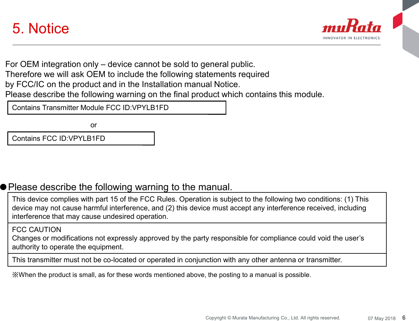 6Copyright © Murata Manufacturing Co., Ltd. All rights reserved. 07 May 20185. NoticeContains Transmitter Module FCC ID:VPYLB1FDContains FCC ID:VPYLB1FDorFor OEM integration only – device cannot be sold to general public.Therefore we will ask OEM to include the following statements requiredby FCC/IC on the product and in the Installation manual Notice.Please describe the following warning on the final product which contains this module.●Please describe the following warning to the manual.This device complies with part 15 of the FCC Rules. Operation is subject to the following two conditions: (1) Thisdevice may not cause harmful interference, and (2) this device must accept any interference received, includinginterference that may cause undesired operation.FCC CAUTIONChanges or modifications not expressly approved by the party responsible for compliance could void the user’sauthority to operate the equipment.This transmitter must not be co-located or operated in conjunction with any other antenna or transmitter.※When the product is small, as for these words mentioned above, the posting to a manual is possible.