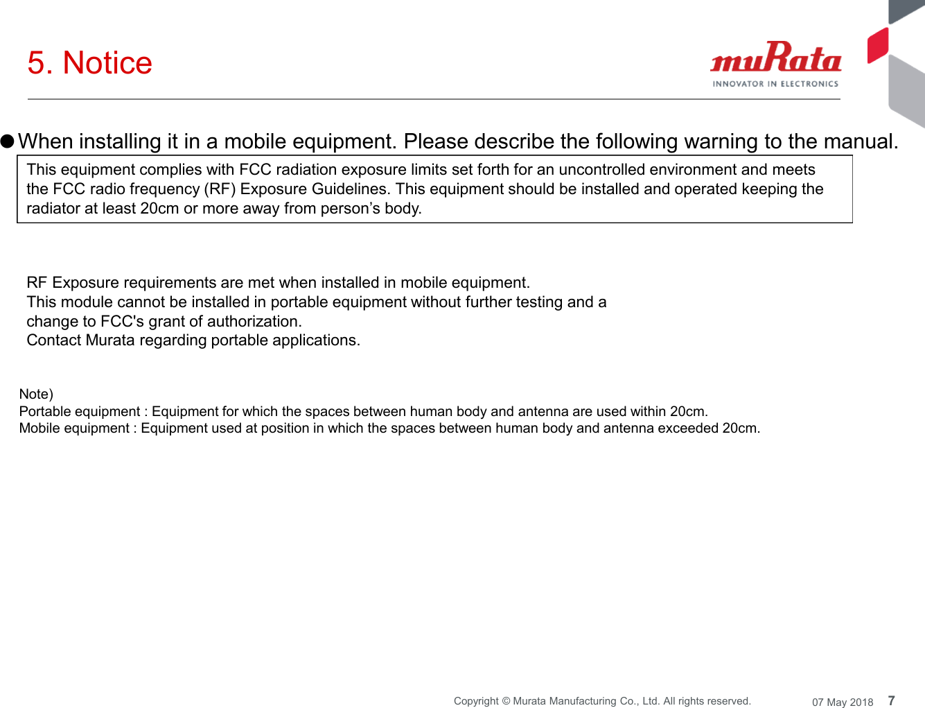 7Copyright © Murata Manufacturing Co., Ltd. All rights reserved. 07 May 20185. NoticeNote)Portable equipment : Equipment for which the spaces between human body and antenna are used within 20cm.Mobile equipment : Equipment used at position in which the spaces between human body and antenna exceeded 20cm.●When installing it in a mobile equipment. Please describe the following warning to the manual.This equipment complies with FCC radiation exposure limits set forth for an uncontrolled environment and meetsthe FCC radio frequency (RF) Exposure Guidelines. This equipment should be installed and operated keeping theradiator at least 20cm or more away from person’s body.RF Exposure requirements are met when installed in mobile equipment.This module cannot be installed in portable equipment without further testing and achange to FCC&apos;s grant of authorization.Contact Murata regarding portable applications.