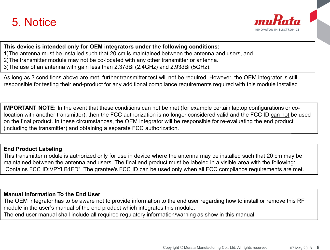 8Copyright © Murata Manufacturing Co., Ltd. All rights reserved. 07 May 20185. NoticeThis device is intended only for OEM integrators under the following conditions:1)The antenna must be installed such that 20 cm is maintained between the antenna and users, and2)The transmitter module may not be co-located with any other transmitter or antenna.3)The use of an antenna with gain less than 2.37dBi (2.4GHz) and 2.93dBi (5GHz).As long as 3 conditions above are met, further transmitter test will not be required. However, the OEM integrator is stillresponsible for testing their end-product for any additional compliance requirements required with this module installedIMPORTANT NOTE: In the event that these conditions can not be met (for example certain laptop configurations or co-location with another transmitter), then the FCC authorization is no longer considered valid and the FCC ID can not be usedon the final product. In these circumstances, the OEM integrator will be responsible for re-evaluating the end product(including the transmitter) and obtaining a separate FCC authorization.End Product LabelingThis transmitter module is authorized only for use in device where the antenna may be installed such that 20 cm may bemaintained between the antenna and users. The final end product must be labeled in a visible area with the following:“Contains FCC ID:VPYLB1FD”. The grantee&apos;s FCC ID can be used only when all FCC compliance requirements are met.Manual Information To the End UserThe OEM integrator has to be aware not to provide information to the end user regarding how to install or remove this RFmodule in the user’s manual of the end product which integrates this module.The end user manual shall include all required regulatory information/warning as show in this manual.