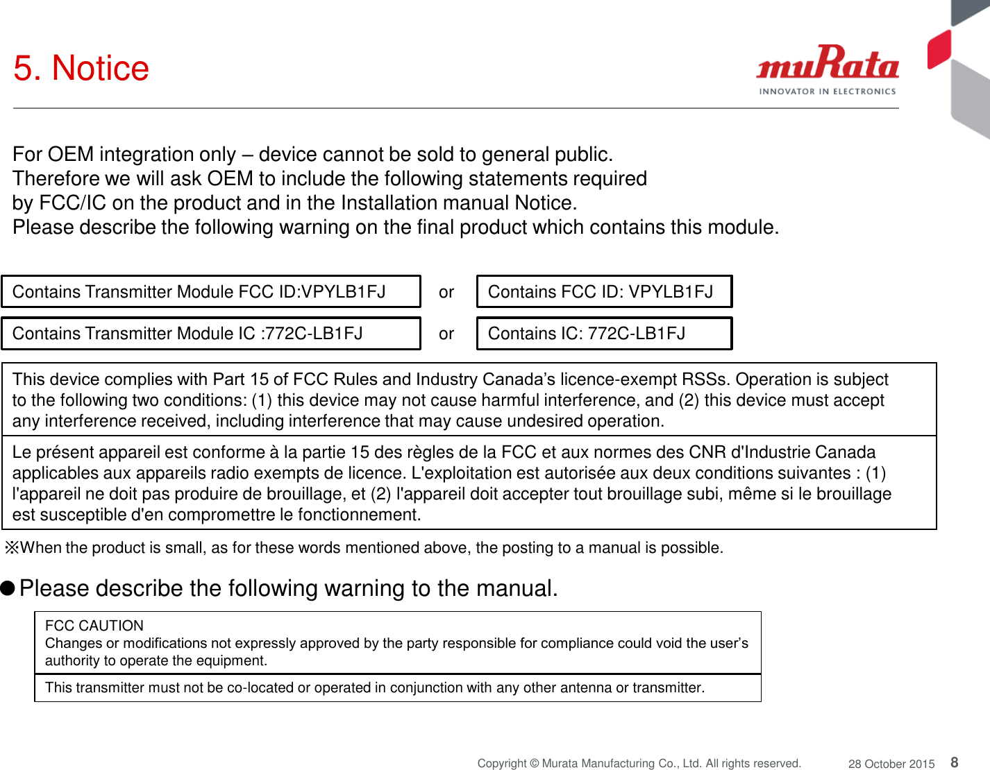 8 Copyright © Murata Manufacturing Co., Ltd. All rights reserved.  28 October 2015 5. Notice  or  ※When the product is small, as for these words mentioned above, the posting to a manual is possible. Contains Transmitter Module FCC ID:VPYLB1FJ  Contains FCC ID: VPYLB1FJ This device complies with Part 15 of FCC Rules and Industry Canada’s licence-exempt RSSs. Operation is subject to the following two conditions: (1) this device may not cause harmful interference, and (2) this device must accept any interference received, including interference that may cause undesired operation. Le présent appareil est conforme à la partie 15 des règles de la FCC et aux normes des CNR d&apos;Industrie Canada applicables aux appareils radio exempts de licence. L&apos;exploitation est autorisée aux deux conditions suivantes : (1) l&apos;appareil ne doit pas produire de brouillage, et (2) l&apos;appareil doit accepter tout brouillage subi, même si le brouillage est susceptible d&apos;en compromettre le fonctionnement. ●Please describe the following warning to the manual.  FCC CAUTION Changes or modifications not expressly approved by the party responsible for compliance could void the user’s authority to operate the equipment. This transmitter must not be co-located or operated in conjunction with any other antenna or transmitter. For OEM integration only – device cannot be sold to general public.  Therefore we will ask OEM to include the following statements required  by FCC/IC on the product and in the Installation manual Notice.  Please describe the following warning on the final product which contains this module.  or  Contains Transmitter Module IC :772C-LB1FJ  Contains IC: 772C-LB1FJ 