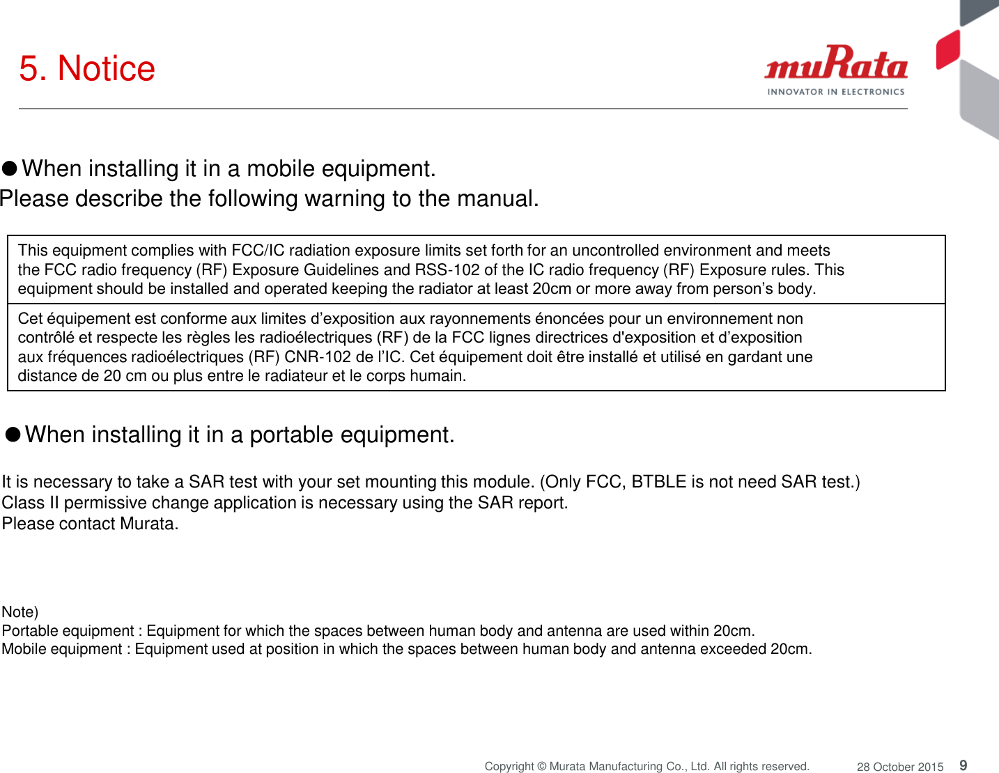 9 Copyright © Murata Manufacturing Co., Ltd. All rights reserved.  28 October 2015 5. Notice Note)  Portable equipment : Equipment for which the spaces between human body and antenna are used within 20cm.  Mobile equipment : Equipment used at position in which the spaces between human body and antenna exceeded 20cm.  ●When installing it in a portable equipment.  It is necessary to take a SAR test with your set mounting this module. (Only FCC, BTBLE is not need SAR test.) Class II permissive change application is necessary using the SAR report. Please contact Murata. This equipment complies with FCC/IC radiation exposure limits set forth for an uncontrolled environment and meets the FCC radio frequency (RF) Exposure Guidelines and RSS-102 of the IC radio frequency (RF) Exposure rules. This equipment should be installed and operated keeping the radiator at least 20cm or more away from person’s body. Cet équipement est conforme aux limites d’exposition aux rayonnements énoncées pour un environnement non contrôlé et respecte les règles les radioélectriques (RF) de la FCC lignes directrices d&apos;exposition et d’exposition aux fréquences radioélectriques (RF) CNR-102 de l’IC. Cet équipement doit être installé et utilisé en gardant une distance de 20 cm ou plus entre le radiateur et le corps humain. ●When installing it in a mobile equipment.  Please describe the following warning to the manual. 