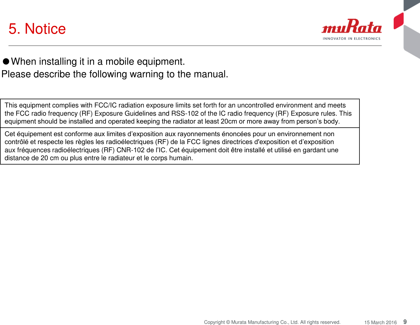 9 Copyright © Murata Manufacturing Co., Ltd. All rights reserved.  15 March 2016 5. Notice ●When installing it in a mobile equipment.  Please describe the following warning to the manual. This equipment complies with FCC/IC radiation exposure limits set forth for an uncontrolled environment and meets the FCC radio frequency (RF) Exposure Guidelines and RSS-102 of the IC radio frequency (RF) Exposure rules. This equipment should be installed and operated keeping the radiator at least 20cm or more away from person’s body. Cet équipement est conforme aux limites d’exposition aux rayonnements énoncées pour un environnement non contrôlé et respecte les règles les radioélectriques (RF) de la FCC lignes directrices d&apos;exposition et d’exposition aux fréquences radioélectriques (RF) CNR-102 de l’IC. Cet équipement doit être installé et utilisé en gardant une distance de 20 cm ou plus entre le radiateur et le corps humain. 