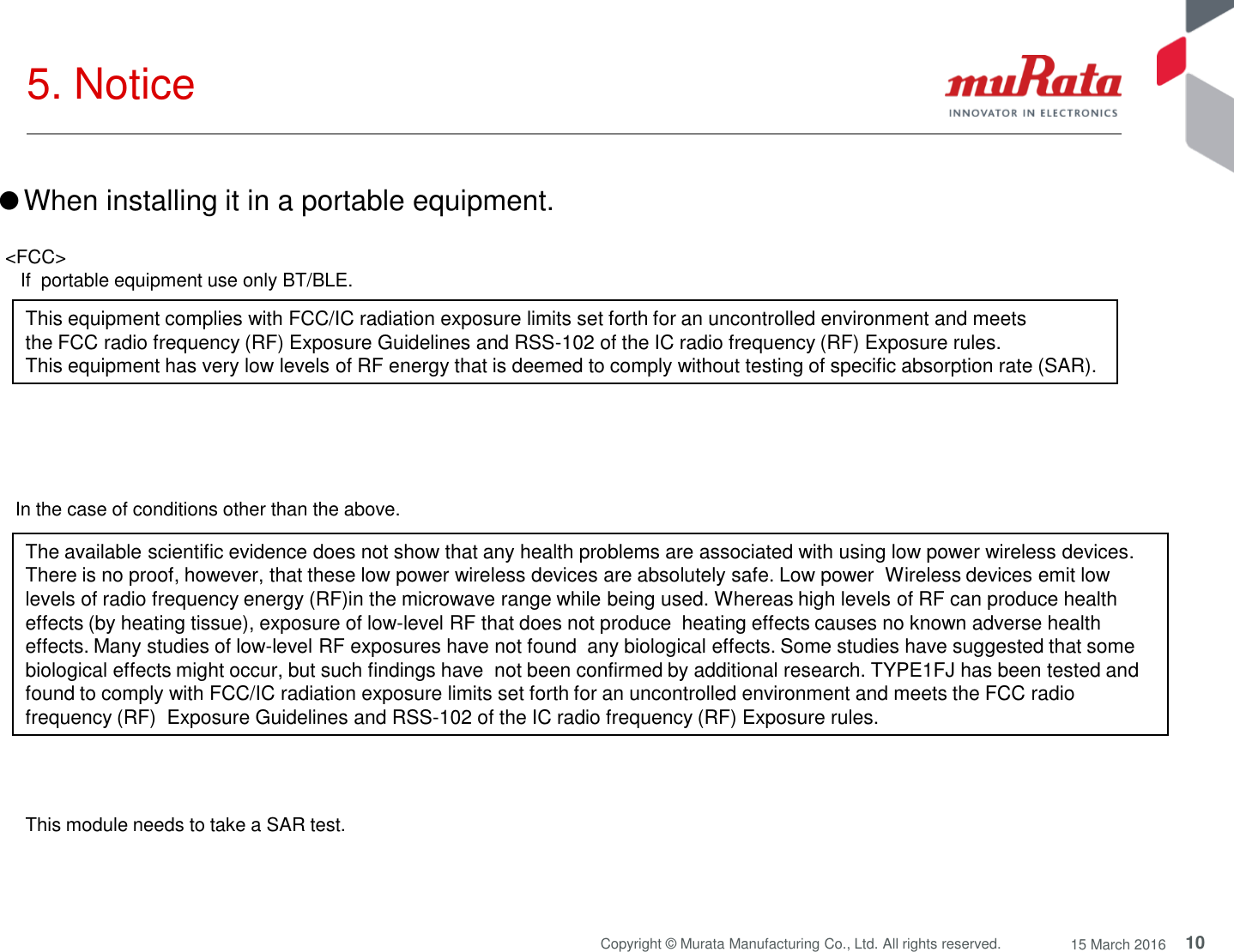 10 Copyright © Murata Manufacturing Co., Ltd. All rights reserved.  15 March 2016 5. Notice ●When installing it in a portable equipment.  &lt;FCC&gt;    If  portable equipment use only BT/BLE. This equipment complies with FCC/IC radiation exposure limits set forth for an uncontrolled environment and meets  the FCC radio frequency (RF) Exposure Guidelines and RSS-102 of the IC radio frequency (RF) Exposure rules.  This equipment has very low levels of RF energy that is deemed to comply without testing of specific absorption rate (SAR).  In the case of conditions other than the above. The available scientific evidence does not show that any health problems are associated with using low power wireless devices. There is no proof, however, that these low power wireless devices are absolutely safe. Low power  Wireless devices emit low levels of radio frequency energy (RF)in the microwave range while being used. Whereas high levels of RF can produce health effects (by heating tissue), exposure of low-level RF that does not produce  heating effects causes no known adverse health effects. Many studies of low-level RF exposures have not found  any biological effects. Some studies have suggested that some biological effects might occur, but such findings have  not been confirmed by additional research. TYPE1FJ has been tested and found to comply with FCC/IC radiation exposure limits set forth for an uncontrolled environment and meets the FCC radio frequency (RF)  Exposure Guidelines and RSS-102 of the IC radio frequency (RF) Exposure rules.  This module needs to take a SAR test. 