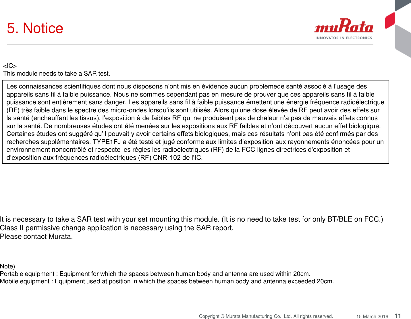 11 Copyright © Murata Manufacturing Co., Ltd. All rights reserved.  15 March 2016 5. Notice Note)  Portable equipment : Equipment for which the spaces between human body and antenna are used within 20cm.  Mobile equipment : Equipment used at position in which the spaces between human body and antenna exceeded 20cm.  It is necessary to take a SAR test with your set mounting this module. (It is no need to take test for only BT/BLE on FCC.) Class II permissive change application is necessary using the SAR report. Please contact Murata. Les connaissances scientifiques dont nous disposons n’ont mis en évidence aucun problèmede santé associé à l’usage des appareils sans fil à faible puissance. Nous ne sommes cependant pas en mesure de prouver que ces appareils sans fil à faible puissance sont entièrement sans danger. Les appareils sans fil à faible puissance émettent une énergie fréquence radioélectrique (RF) très faible dans le spectre des micro-ondes lorsqu’ils sont utilisés. Alors qu’une dose élevée de RF peut avoir des effets sur la santé (enchauffant les tissus), l’exposition à de faibles RF qui ne produisent pas de chaleur n’a pas de mauvais effets connus sur la santé. De nombreuses études ont été menées sur les expositions aux RF faibles et n’ont découvert aucun effet biologique. Certaines études ont suggéré qu’il pouvait y avoir certains effets biologiques, mais ces résultats n’ont pas été confirmés par des recherches supplémentaires. TYPE1FJ a été testé et jugé conforme aux limites d’exposition aux rayonnements énoncées pour un environnement noncontrôlé et respecte les règles les radioélectriques (RF) de la FCC lignes directrices d&apos;exposition et d’exposition aux fréquences radioélectriques (RF) CNR-102 de l’IC.  &lt;IC&gt; This module needs to take a SAR test. 