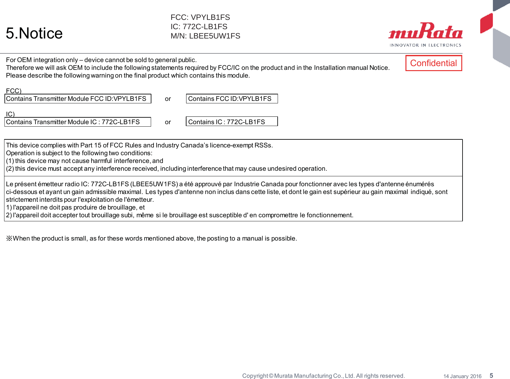 5Copyright © Murata Manufacturing Co., Ltd. All rights reserved. 14 January 20165.NoticeFor OEM integration only – device cannot be sold to general public.Therefore we will ask OEM to include the following statements required by FCC/IC on the product and in the Installation manual Notice.Please describe the following warning on the final product which contains this module.FCC)Contains Transmitter Module FCC ID:VPYLB1FS or Contains FCC ID:VPYLB1FSIC)Contains Transmitter Module IC : 772C-LB1FS or Contains IC : 772C-LB1FSThis device complies with Part 15 of FCC Rules and Industry Canada’s licence-exempt RSSs.Operation is subject to the following two conditions:(1) this device may not cause harmful interference, and(2) this device must accept any interference received, including interference that may cause undesired operation.Le présent émetteur radio IC: 772C-LB1FS (LBEE5UW1FS) a été approuvé par Industrie Canada pour fonctionner avec les types d&apos;antenne énumérésci-dessous et ayant un gain admissible maximal. Les types d&apos;antenne non inclus dans cette liste, et dont le gain est supérieur au gain maximal indiqué, sontstrictement interdits pour l&apos;exploitation de l&apos;émetteur.1) l&apos;appareil ne doit pas produire de brouillage, et2) l&apos;appareil doit accepter tout brouillage subi, même si le brouillage est susceptible d&apos; en compromettre le fonctionnement.ͤWhen the product is small, as for these words mentioned above, the posting to a manual is possible.ConfidentialFCC: VPYLB1FS IC: 772C-LB1FS M/N: LBEE5UW1FS 