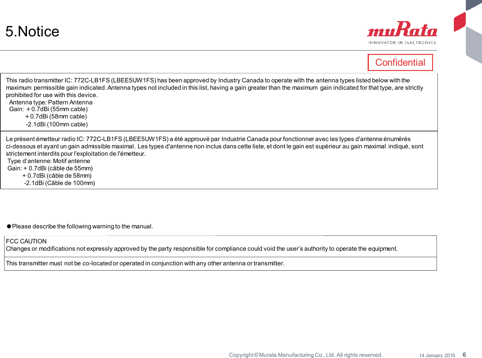 6Copyright © Murata Manufacturing Co., Ltd. All rights reserved. 14 January 20165.NoticeThis radio transmitter IC: 772C-LB1FS (LBEE5UW1FS) has been approved by Industry Canada to operate with the antenna types listed below with themaximum permissible gain indicated. Antenna types not included in this list, having a gain greater than the maximum gain indicated for that type, are strictlyprohibited for use with this device.Antenna type: Pattern AntennaGain: ٔ0.7dBi (55mm cable)ٔ0.7dBi (58mm cable)-2.1dBi (100mm cable)Le présent émetteur radio IC: 772C-LB1FS (LBEE5UW1FS) a été approuvé par Industrie Canada pour fonctionner avec les types d&apos;antenne énumérésci-dessous et ayant un gain admissible maximal. Les types d&apos;antenne non inclus dans cette liste, et dont le gain est supérieur au gain maximal indiqué, sontstrictement interdits pour l&apos;exploitation de l&apos;émetteur.Type d’antenne: Motif antenneGain: + 0.7dBi (câble de 55mm)+0.7dBi(câblede58mm)-2.1dBi (Câble de 100mm)ٴPlease describe the following warning to the manual.FCC CAUTIONChanges or modifications not expressly approved by the party responsible for compliance could void the user’s authority to operate the equipment.This transmitter must not be co-located or operated in conjunction with any other antenna or transmitter.Confidential