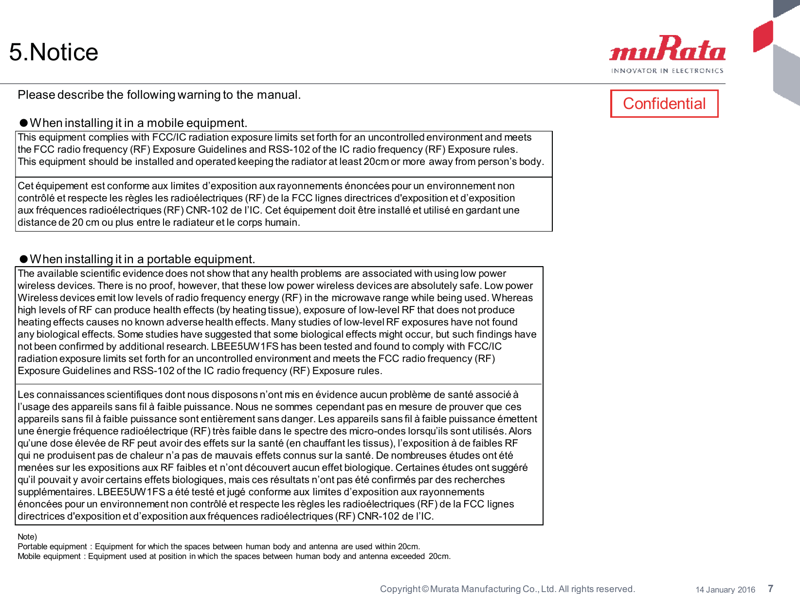 7Copyright © Murata Manufacturing Co., Ltd. All rights reserved. 14 January 20165.NoticePlease describe the following warning to the manual.ٴWhen installing it in a mobile equipment.This equipment complies with FCC/IC radiation exposure limits set forth for an uncontrolled environment and meetsthe FCC radio frequency (RF) Exposure Guidelines and RSS-102 of the IC radio frequency (RF) Exposure rules.This equipment should be installed and operated keeping the radiator at least 20cm or more away from person’s body.Cet équipement est conforme aux limites d’exposition aux rayonnements énoncées pour un environnement noncontrôlé et respecte les règles les radioélectriques (RF) de la FCC lignes directrices d&apos;exposition et d’expositionaux fréquences radioélectriques (RF) CNR-102 de l’IC. Cet équipement doit être installé et utilisé en gardant unedistance de 20 cm ou plus entre le radiateur et le corps humain.ٴWhen installing it in a portable equipment.The available scientific evidence does not show that any health problems are associated with using low powerwireless devices. There is no proof, however, that these low power wireless devices are absolutely safe. Low powerWireless devices emit low levels of radio frequency energy (RF) in the microwave range while being used. Whereashigh levels of RF can produce health effects (by heating tissue), exposure of low-level RF that does not produceheating effects causes no known adverse health effects. Many studies of low-level RF exposures have not foundany biological effects. Some studies have suggested that some biological effects might occur, but such findings havenot been confirmed by additional research. LBEE5UW1FS has been tested and found to comply with FCC/ICradiation exposure limits set forth for an uncontrolled environment and meets the FCC radio frequency (RF)Exposure Guidelines and RSS-102 of the IC radio frequency (RF) Exposure rules.Les connaissances scientifiques dont nous disposons n’ont mis en évidence aucun problème de santé associé àl’usage des appareils sans fil à faible puissance. Nous ne sommes cependant pas en mesure de prouver que cesappareils sans fil à faible puissance sont entièrement sans danger. Les appareils sans fil à faible puissance émettentune énergie fréquence radioélectrique (RF) très faible dans le spectre des micro-ondes lorsqu’ils sont utilisés. Alorsqu’une dose élevée de RF peut avoir des effets sur la santé (en chauffant les tissus), l’exposition à de faibles RFqui ne produisent pas de chaleur n’a pas de mauvais effets connus sur la santé. De nombreuses études ont étémenées sur les expositions aux RF faibles et n’ont découvert aucun effet biologique. Certaines études ont suggéréqu’il pouvait y avoir certains effets biologiques, mais ces résultats n’ont pas été confirmés par des recherchessupplémentaires. LBEE5UW1FS a été testé et jugé conforme aux limites d’exposition aux rayonnementsénoncées pour un environnement non contrôlé et respecte les règles les radioélectriques (RF) de la FCC lignesdirectrices d&apos;exposition et d’exposition aux fréquences radioélectriques (RF) CNR-102 de l’IC.Note)Portable equipment : Equipment for which the spaces between human body and antenna are used within 20cm.Mobile equipment : Equipment used at position in which the spaces between human body and antenna exceeded 20cm.Confidential