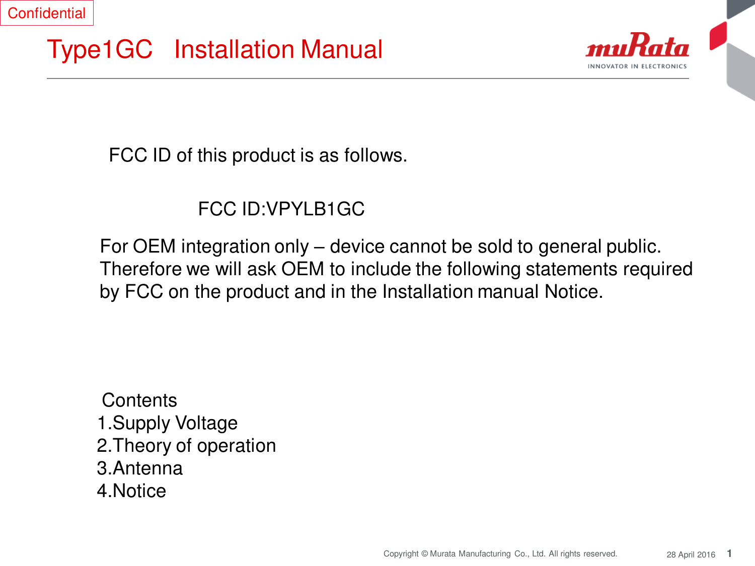 1 Copyright © Murata Manufacturing  Co., Ltd. All rights reserved.  28 April 2016 Type1GC   Installation Manual  FCC ID of this product is as follows.  FCC ID:VPYLB1GC  For OEM integration only – device cannot be sold to general public.  Therefore we will ask OEM to include the following statements required  by FCC on the product and in the Installation manual Notice.   Contents  1.Supply Voltage 2.Theory of operation 3.Antenna  4.Notice Confidential 