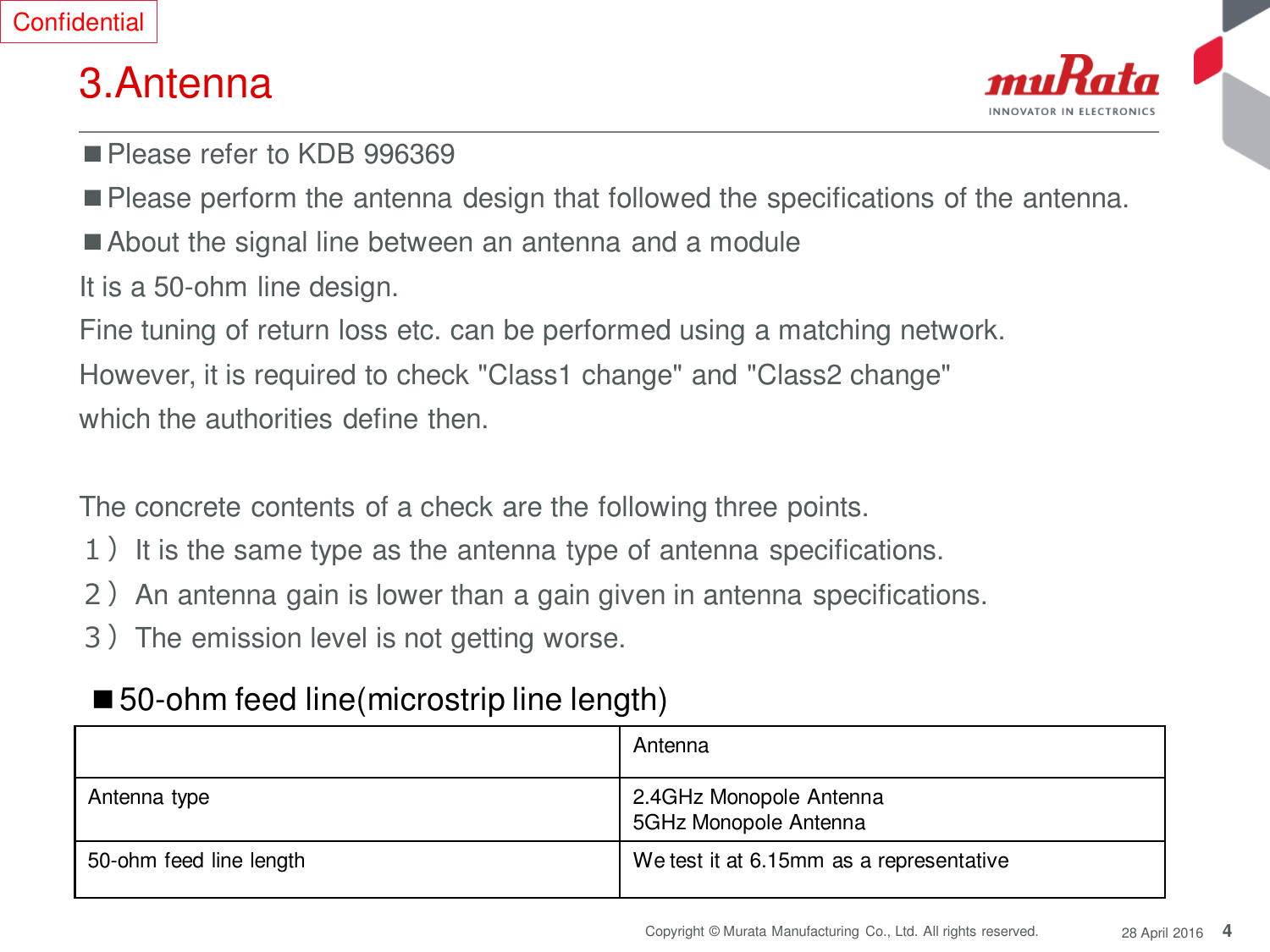 4 Copyright © Murata Manufacturing  Co., Ltd. All rights reserved.  28 April 2016 3.Antenna ■Please refer to KDB 996369 ■Please perform the antenna design that followed the specifications of the antenna. ■About the signal line between an antenna and a module It is a 50-ohm line design.  Fine tuning of return loss etc. can be performed using a matching network. However, it is required to check &quot;Class1 change&quot; and &quot;Class2 change&quot;  which the authorities define then.   The concrete contents of a check are the following three points.  １）It is the same type as the antenna type of antenna specifications. ２）An antenna gain is lower than a gain given in antenna specifications. ３）The emission level is not getting worse. Antenna Antenna type 2.4GHz Monopole Antenna 5GHz Monopole Antenna 50-ohm feed line length We test it at 6.15mm as a representative ■50-ohm feed line(microstrip line length) Confidential 