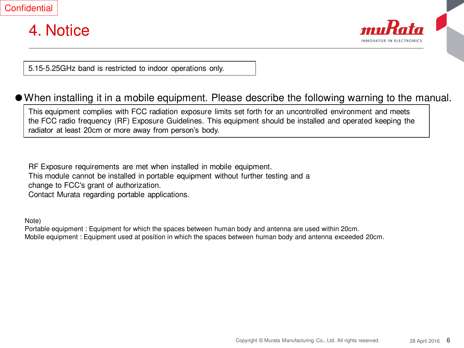 6 Copyright © Murata Manufacturing  Co., Ltd. All rights reserved.  28 April 2016 4. Notice  Confidential Note)  Portable equipment : Equipment for which the spaces between human body and antenna are used within 20cm.  Mobile equipment : Equipment used at position in which the spaces between human body and antenna exceeded 20cm.  ●When installing it in a mobile equipment. Please describe the following warning to the manual.  This equipment complies with FCC radiation exposure limits set forth for an uncontrolled environment and meets the FCC radio frequency  (RF) Exposure Guidelines. This equipment should be installed and operated keeping the radiator  at least 20cm or more  away  from person’s  body. RF Exposure requirements are met when installed in mobile  equipment.  This module cannot be installed in portable equipment without further testing and a change to FCC&apos;s grant of authorization.    Contact Murata regarding portable applications. 5.15-5.25GHz band is restricted to indoor operations only. 