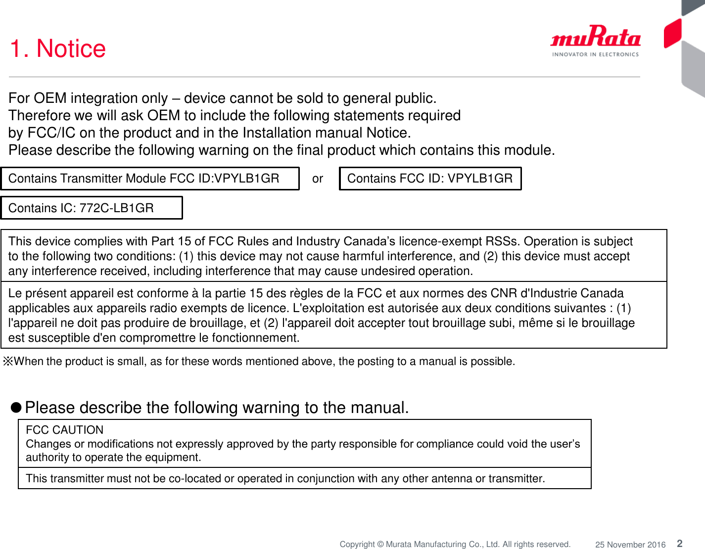 2Copyright © Murata Manufacturing Co., Ltd. All rights reserved. 25 November 20161. Notice or ※When the product is small, as for these words mentioned above, the posting to a manual is possible.Contains Transmitter Module FCC ID:VPYLB1GR Contains FCC ID: VPYLB1GRThis device complies with Part 15 of FCC Rules and Industry Canada’s licence-exempt RSSs. Operation is subjectto the following two conditions: (1) this device may not cause harmful interference, and (2) this device must acceptany interference received, including interference that may cause undesired operation.Le présent appareil est conforme à la partie 15 des règles de la FCC et aux normes des CNR d&apos;Industrie Canadaapplicables aux appareils radio exempts de licence. L&apos;exploitation est autorisée aux deux conditions suivantes : (1)l&apos;appareil ne doit pas produire de brouillage, et (2) l&apos;appareil doit accepter tout brouillage subi, même si le brouillageest susceptible d&apos;en compromettre le fonctionnement.For OEM integration only –device cannot be sold to general public. Therefore we will ask OEM to include the following statements required by FCC/IC on the product and in the Installation manual Notice. Please describe the following warning on the final product which contains this module. Contains IC: 772C-LB1GR●Please describe the following warning to the manual. FCC CAUTIONChanges or modifications not expressly approved by the party responsible for compliance could void the user’sauthority to operate the equipment.This transmitter must not be co-located or operated in conjunction with any other antenna or transmitter.