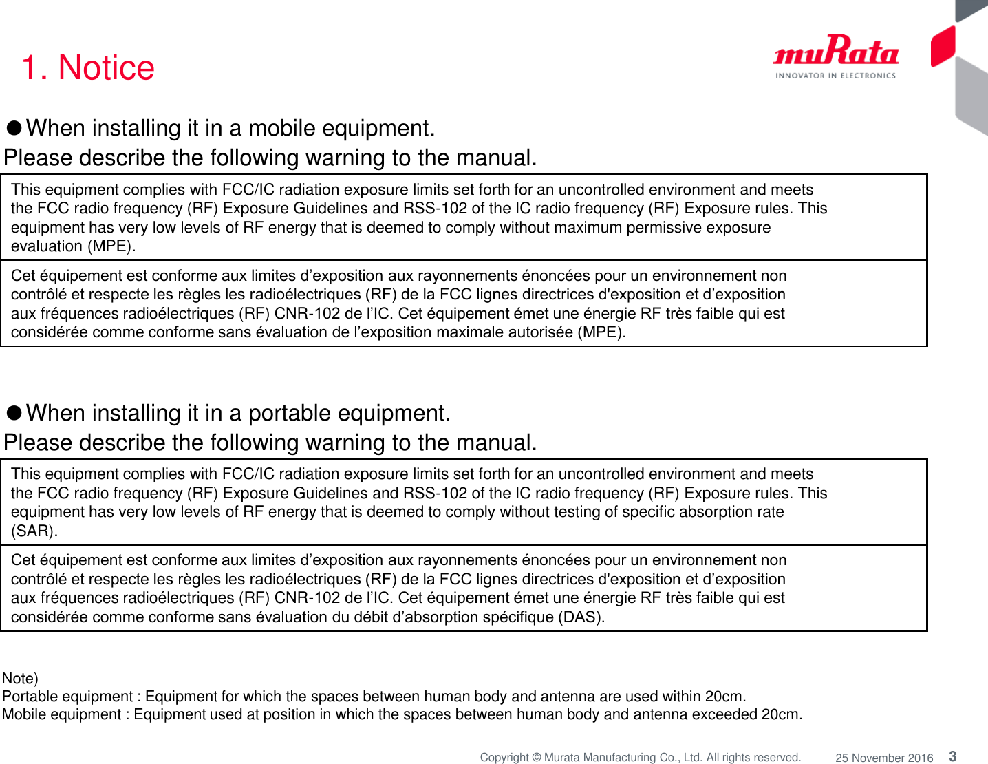 3Copyright © Murata Manufacturing Co., Ltd. All rights reserved. 25 November 20161. NoticeNote) Portable equipment : Equipment for which the spaces between human body and antenna are used within 20cm. Mobile equipment : Equipment used at position in which the spaces between human body and antenna exceeded 20cm. ●When installing it in a mobile equipment.Please describe the following warning to the manual.This equipment complies with FCC/IC radiation exposure limits set forth for an uncontrolled environment and meetsthe FCC radio frequency (RF) Exposure Guidelines and RSS-102 of the IC radio frequency (RF) Exposure rules. Thisequipment has very low levels of RF energy that is deemed to comply without maximum permissive exposureevaluation (MPE).Cet équipement est conforme aux limites d’exposition aux rayonnements énoncées pour un environnement noncontrôlé et respecte les règles les radioélectriques (RF) de la FCC lignes directrices d&apos;exposition et d’expositionaux fréquences radioélectriques (RF) CNR-102 de l’IC. Cet équipement émet une énergie RF très faible qui estconsidérée comme conforme sans évaluation de l’exposition maximale autorisée (MPE). This equipment complies with FCC/IC radiation exposure limits set forth for an uncontrolled environment and meetsthe FCC radio frequency (RF) Exposure Guidelines and RSS-102 of the IC radio frequency (RF) Exposure rules. Thisequipment has very low levels of RF energy that is deemed to comply without testing of specific absorption rate(SAR).Cet équipement est conforme aux limites d’exposition aux rayonnements énoncées pour un environnement noncontrôlé et respecte les règles les radioélectriques (RF) de la FCC lignes directrices d&apos;exposition et d’expositionaux fréquences radioélectriques (RF) CNR-102 de l’IC. Cet équipement émet une énergie RF très faible qui estconsidérée comme conforme sans évaluation du débit d’absorption spécifique (DAS).●When installing it in a portable equipment.Please describe the following warning to the manual.