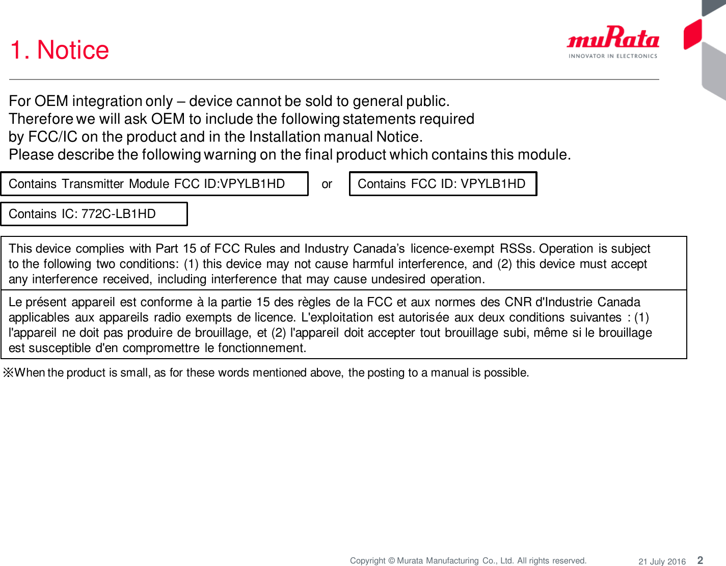 2 Copyright © Murata Manufacturing  Co., Ltd. All rights reserved.  21 July 2016 1. Notice  or  ※When the product is small, as for these words mentioned above, the posting to a manual is possible. Contains Transmitter Module FCC ID:VPYLB1HD  Contains FCC ID: VPYLB1HD This device  complies  with Part 15 of FCC Rules and Industry  Canada’s  licence-exempt RSSs. Operation is subject to the following two conditions: (1) this device may  not cause harmful interference, and (2) this device must accept any interference received,  including interference that may cause undesired operation. Le présent appareil est conforme à la partie 15 des règles de la FCC et aux normes des CNR d&apos;Industrie Canada applicables aux appareils radio exempts de licence. L&apos;exploitation est autorisée aux deux conditions suivantes  : (1) l&apos;appareil ne doit pas produire de brouillage, et (2) l&apos;appareil  doit accepter tout brouillage subi, même si le brouillage est susceptible d&apos;en compromettre  le fonctionnement. For OEM integration only – device cannot be sold to general public.  Therefore we will ask OEM to include the following statements required  by FCC/IC on the product and in the Installation manual Notice.  Please describe the following warning on the final product which contains this module.  Contains IC: 772C-LB1HD 