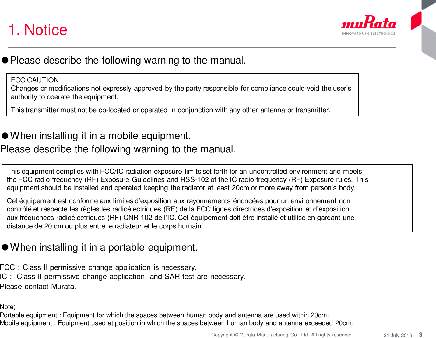 3 Copyright © Murata Manufacturing  Co., Ltd. All rights reserved.  21 July 2016 1. Notice Note)  Portable equipment : Equipment for which the spaces between human body and antenna are used within 20cm.  Mobile equipment : Equipment used at position in which the spaces between human body and antenna exceeded 20cm.  ●When installing it in a portable equipment.  FCC：Class II permissive change application is necessary. IC： Class II permissive change application  and SAR test are necessary. Please contact Murata. This equipment complies with FCC/IC radiation exposure limits set forth for an uncontrolled environment and meets the FCC radio frequency (RF) Exposure Guidelines and RSS-102 of the IC radio frequency (RF) Exposure rules. This equipment should be installed and operated  keeping the radiator at least 20cm or more away from person’s body. Cet équipement est conforme aux limites d’exposition aux rayonnements énoncées pour un environnement non contrôlé et respecte les règles les radioélectriques (RF) de la FCC lignes directrices d&apos;exposition et d’exposition aux fréquences radioélectriques (RF) CNR-102 de l’IC. Cet équipement doit être installé et utilisé en gardant une distance de 20 cm ou plus entre le radiateur et le corps humain. ●When installing it in a mobile equipment.  Please describe the following warning to the manual. ●Please describe the following warning to the manual.  FCC CAUTION Changes or modifications not expressly  approved by the party responsible for compliance could void the user’s authority to operate the equipment. This transmitter must not be co-located or operated in conjunction with any other antenna or transmitter. 