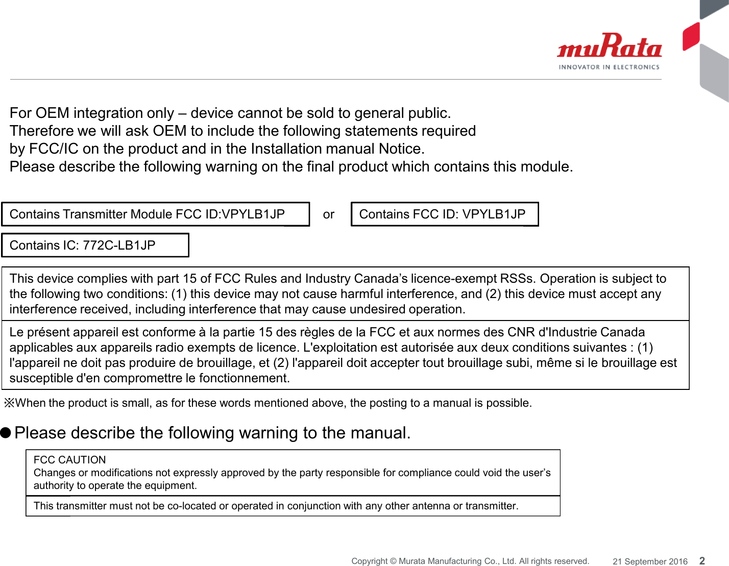 orContains Transmitter Module FCC ID:VPYLB1JP Contains FCC ID: VPYLB1JPThis device complies with part 15 of FCC Rules and Industry Canada’s licence-exempt RSSs. Operation is subject toFor OEM integration only – device cannot be sold to general public.Therefore we will ask OEM to include the following statements requiredby FCC/IC on the product and in the Installation manual Notice.Please describe the following warning on the final product which contains this module.Contains IC: 772C-LB1JP2Copyright © Murata Manufacturing Co., Ltd. All rights reserved. 21 September 2016※When the product is small, as for these words mentioned above, the posting to a manual is possible.the following two conditions: (1) this device may not cause harmful interference, and (2) this device must accept anyinterference received, including interference that may cause undesired operation.Le présent appareil est conforme à la partie 15 des règles de la FCC et aux normes des CNR d&apos;Industrie Canadaapplicables aux appareils radio exempts de licence. L&apos;exploitation est autorisée aux deux conditions suivantes : (1)l&apos;appareil ne doit pas produire de brouillage, et (2) l&apos;appareil doit accepter tout brouillage subi, même si le brouillage estsusceptible d&apos;en compromettre le fonctionnement.●Please describe the following warning to the manual.FCC CAUTIONChanges or modifications not expressly approved by the party responsible for compliance could void the user’sauthority to operate the equipment.This transmitter must not be co-located or operated in conjunction with any other antenna or transmitter.