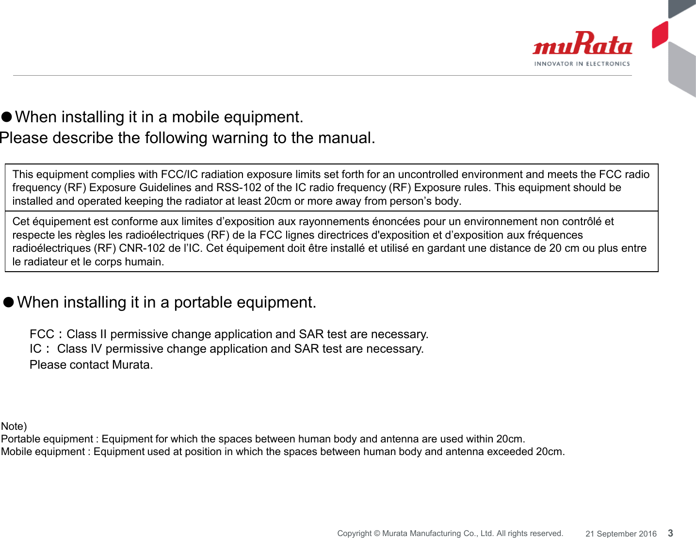 This equipment complies with FCC/IC radiation exposure limits set forth for an uncontrolled environment and meets the FCC radiofrequency (RF) Exposure Guidelines and RSS-102 of the IC radio frequency (RF) Exposure rules. This equipment should beinstalled and operated keeping the radiator at least 20cm or more away from person’s body.Cet équipement est conforme aux limites d’exposition aux rayonnements énoncées pour un environnement non contrôlé etrespecte les règles les radioélectriques (RF) de la FCC lignes directrices d&apos;exposition et d’exposition aux fréquencesradioélectriques (RF) CNR-102 de l’IC. Cet équipement doit être installé et utilisé en gardant une distance de 20 cm ou plus entrele radiateur et le corps humain.●When installing it in a mobile equipment.Please describe the following warning to the manual.3Copyright © Murata Manufacturing Co., Ltd. All rights reserved. 21 September 2016Note)Portable equipment : Equipment for which the spaces between human body and antenna are used within 20cm.Mobile equipment : Equipment used at position in which the spaces between human body and antenna exceeded 20cm.●When installing it in a portable equipment.FCC：Class II permissive change application and SAR test are necessary.IC：Class IVpermissive change application and SAR test are necessary.Please contact Murata.