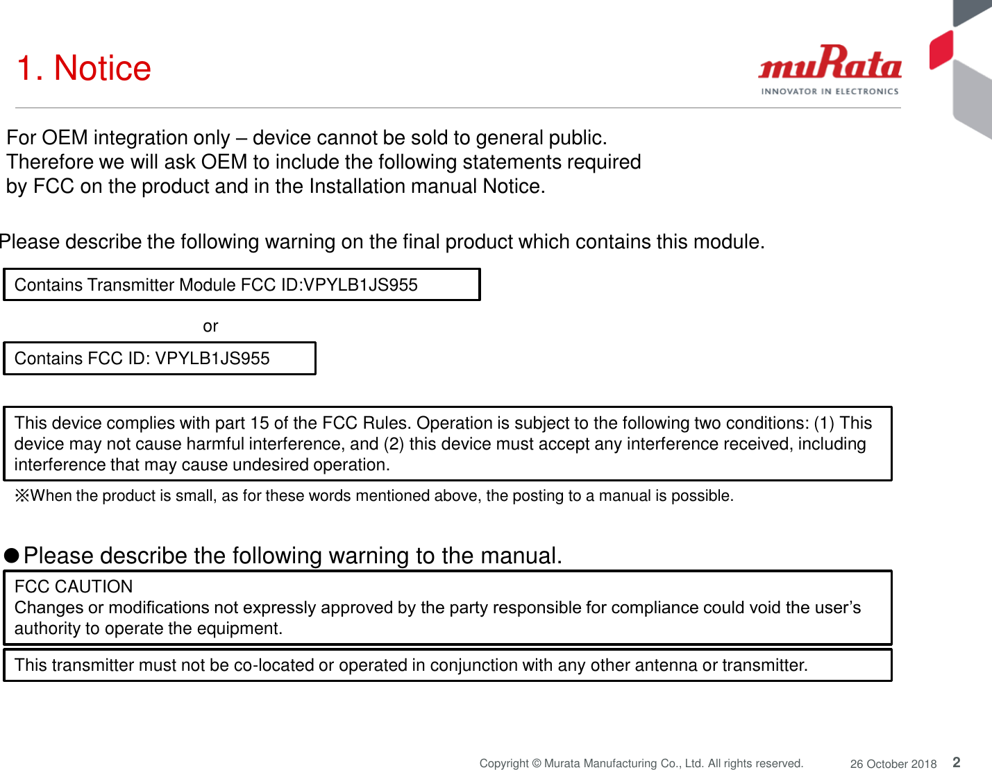 2Copyright © Murata Manufacturing Co., Ltd. All rights reserved. 26 October 20181. Notice Contains Transmitter Module FCC ID:VPYLB1JS955Contains FCC ID: VPYLB1JS955or Please describe the following warning on the final product which contains this module. ※When the product is small, as for these words mentioned above, the posting to a manual is possible.●Please describe the following warning to the manual. FCC CAUTIONChanges or modifications not expressly approved by the party responsible for compliance could void the user’sauthority to operate the equipment.This transmitter must not be co-located or operated in conjunction with any other antenna or transmitter.For OEM integration only –device cannot be sold to general public. Therefore we will ask OEM to include the following statements required by FCC on the product and in the Installation manual Notice. This device complies with part 15 of the FCC Rules. Operation is subject to the following two conditions: (1) Thisdevice may not cause harmful interference, and (2) this device must accept any interference received, includinginterference that may cause undesired operation.