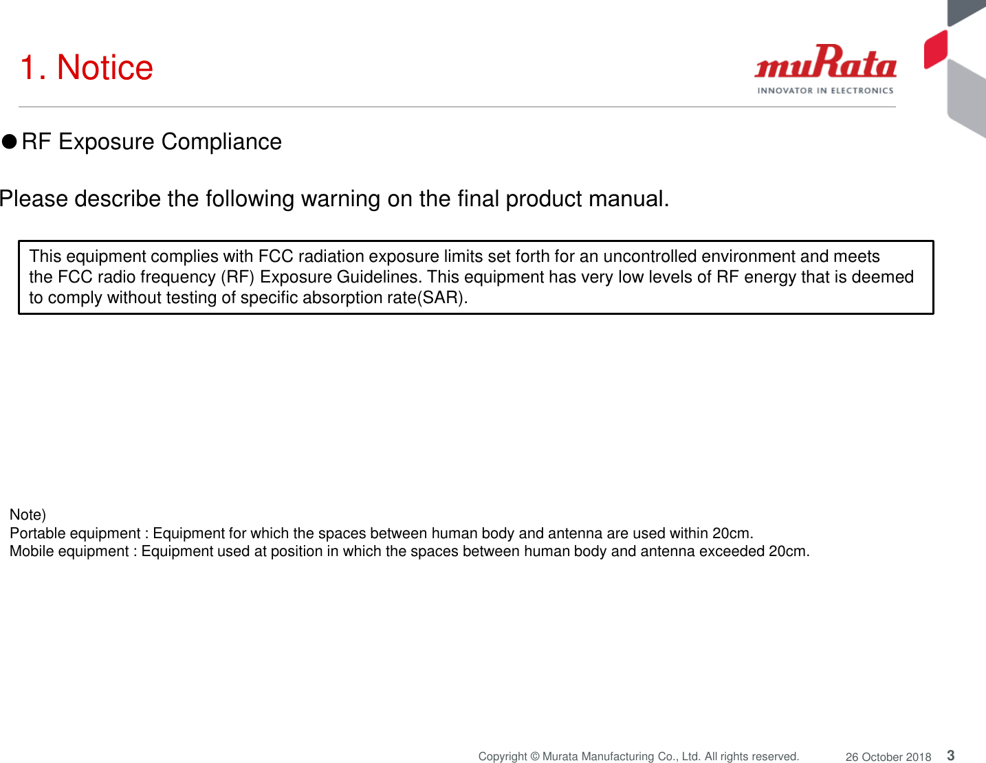 3Copyright © Murata Manufacturing Co., Ltd. All rights reserved. 26 October 20181. Notice Note) Portable equipment : Equipment for which the spaces between human body and antenna are used within 20cm. Mobile equipment : Equipment used at position in which the spaces between human body and antenna exceeded 20cm. ●RF Exposure CompliancePlease describe the following warning on the final product manual. This equipment complies with FCC radiation exposure limits set forth for an uncontrolled environment and meetsthe FCC radio frequency (RF) Exposure Guidelines. This equipment has very low levels of RF energy that is deemedto comply without testing of specific absorption rate(SAR).