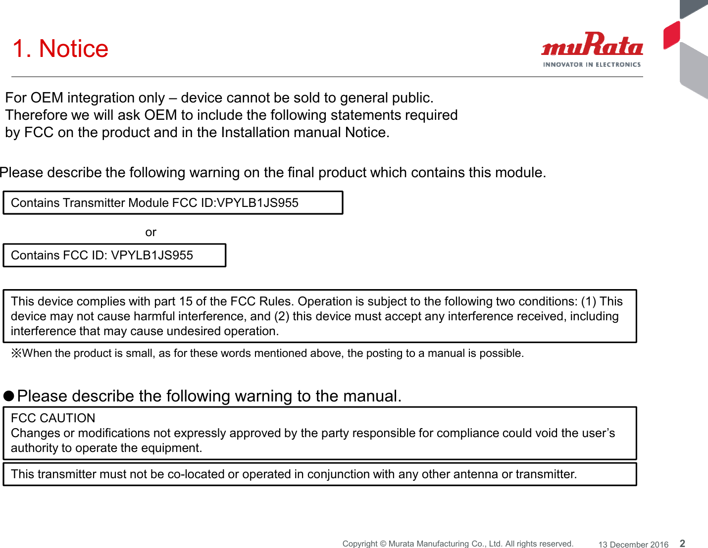 2Copyright © Murata Manufacturing Co., Ltd. All rights reserved. 13 December 20161. Notice Contains Transmitter Module FCC ID:VPYLB1JS955Contains FCC ID: VPYLB1JS955or Please describe the following warning on the final product which contains this module. ※When the product is small, as for these words mentioned above, the posting to a manual is possible.●Please describe the following warning to the manual. FCC CAUTIONChanges or modifications not expressly approved by the party responsible for compliance could void the user’sauthority to operate the equipment.This transmitter must not be co-located or operated in conjunction with any other antenna or transmitter.For OEM integration only – device cannot be sold to general public. Therefore we will ask OEM to include the following statements required by FCC on the product and in the Installation manual Notice. This device complies with part 15 of the FCC Rules. Operation is subject to the following two conditions: (1) Thisdevice may not cause harmful interference, and (2) this device must accept any interference received, includinginterference that may cause undesired operation.