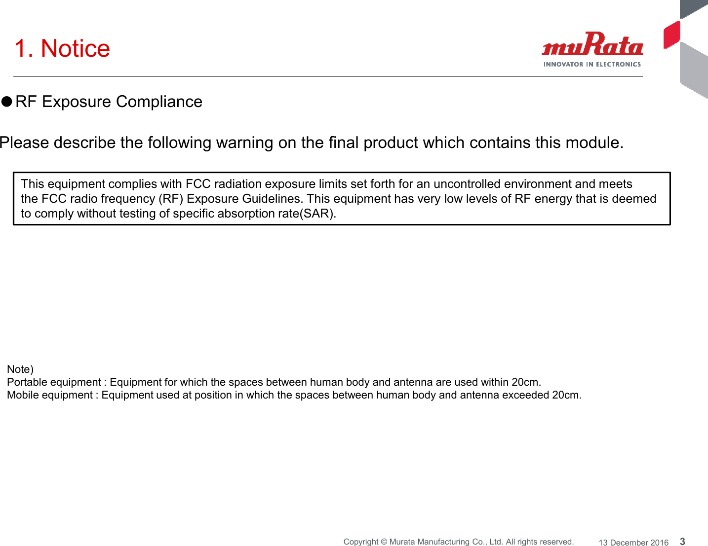 3Copyright © Murata Manufacturing Co., Ltd. All rights reserved. 13 December 20161. Notice Note) Portable equipment : Equipment for which the spaces between human body and antenna are used within 20cm. Mobile equipment : Equipment used at position in which the spaces between human body and antenna exceeded 20cm. ●RF Exposure CompliancePlease describe the following warning on the final product which contains this module. This equipment complies with FCC radiation exposure limits set forth for an uncontrolled environment and meetsthe FCC radio frequency (RF) Exposure Guidelines. This equipment has very low levels of RF energy that is deemedto comply without testing of specific absorption rate(SAR).
