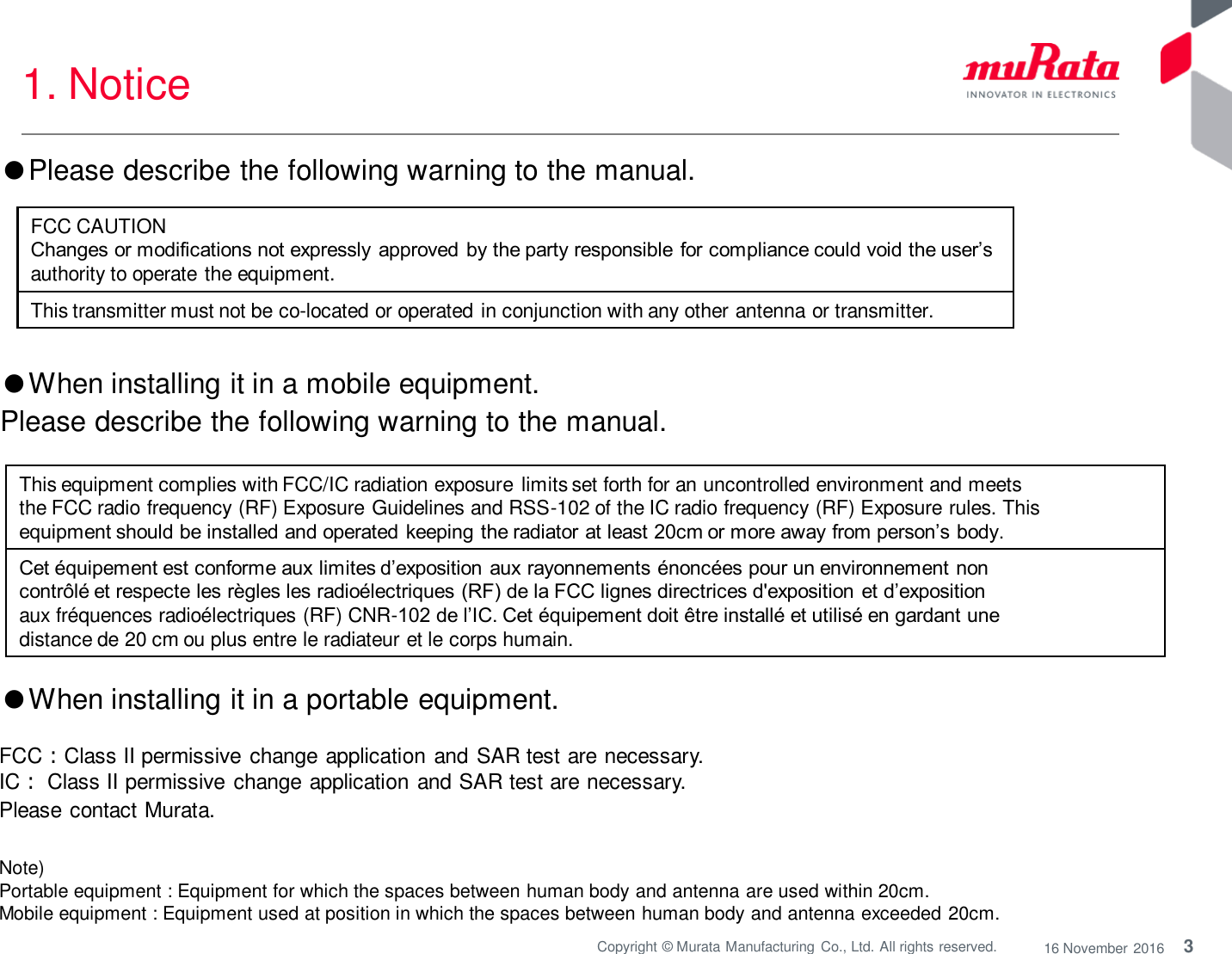 3 Copyright © Murata Manufacturing  Co., Ltd. All rights reserved.  16 November 2016 1. Notice Note)  Portable equipment : Equipment for which the spaces between human body and antenna are used within 20cm.  Mobile equipment : Equipment used at position in which the spaces between human body and antenna exceeded 20cm.  ●When installing it in a portable equipment.  FCC：Class II permissive change application and SAR test are necessary. IC： Class II permissive  change application and SAR test are necessary. Please contact Murata. This equipment complies with FCC/IC radiation exposure limits set forth for an uncontrolled environment and meets the FCC radio frequency (RF) Exposure Guidelines and RSS-102 of the IC radio frequency (RF) Exposure rules. This equipment should be installed and operated keeping the radiator at least 20cm or more away from person’s body. Cet équipement est conforme aux limites d’exposition aux rayonnements énoncées pour un environnement non contrôlé et respecte les règles les radioélectriques (RF) de la FCC lignes directrices d&apos;exposition et d’exposition aux fréquences radioélectriques (RF) CNR-102 de l’IC. Cet équipement doit être installé et utilisé en gardant une distance de 20 cm ou plus entre le radiateur et le corps humain. ●When installing it in a mobile equipment.  Please describe the following warning to the manual. ●Please describe the following warning to the manual.  FCC CAUTION Changes or modifications not expressly approved by the party responsible for compliance could void the user’s authority to operate the equipment. This transmitter must not be co-located or operated in conjunction with any other antenna or transmitter. 