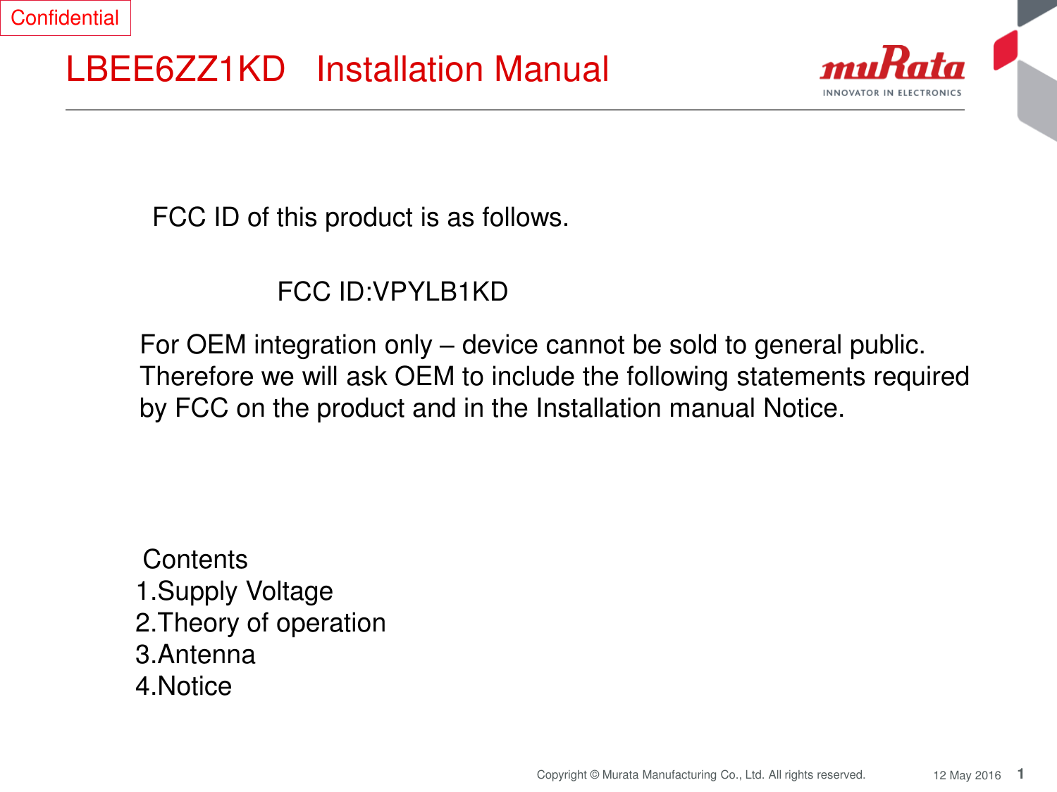 1 Copyright © Murata Manufacturing Co., Ltd. All rights reserved.  12 May 2016 LBEE6ZZ1KD   Installation Manual  FCC ID of this product is as follows.  FCC ID:VPYLB1KD  For OEM integration only – device cannot be sold to general public.  Therefore we will ask OEM to include the following statements required  by FCC on the product and in the Installation manual Notice.   Contents  1.Supply Voltage 2.Theory of operation 3.Antenna  4.Notice Confidential 