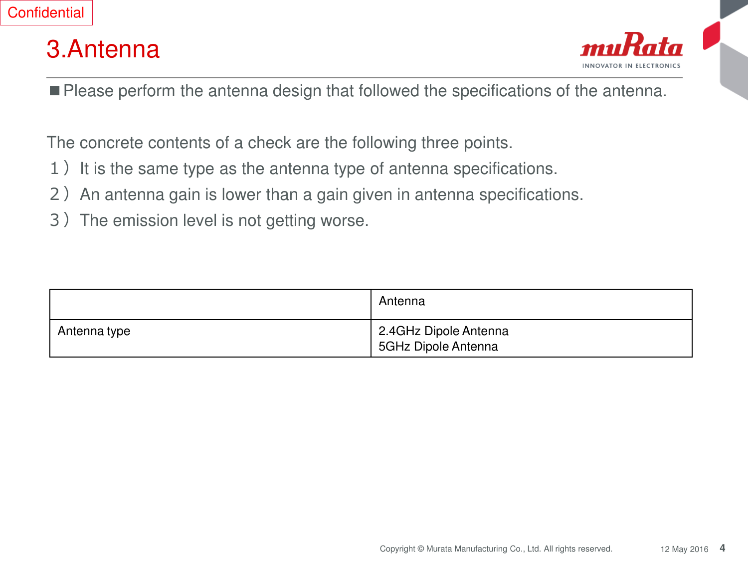 4 Copyright © Murata Manufacturing Co., Ltd. All rights reserved.  12 May 2016 3.Antenna ■Please perform the antenna design that followed the specifications of the antenna.  The concrete contents of a check are the following three points.  １）It is the same type as the antenna type of antenna specifications. ２）An antenna gain is lower than a gain given in antenna specifications. ３）The emission level is not getting worse. Antenna Antenna type 2.4GHz Dipole Antenna 5GHz Dipole Antenna Confidential 