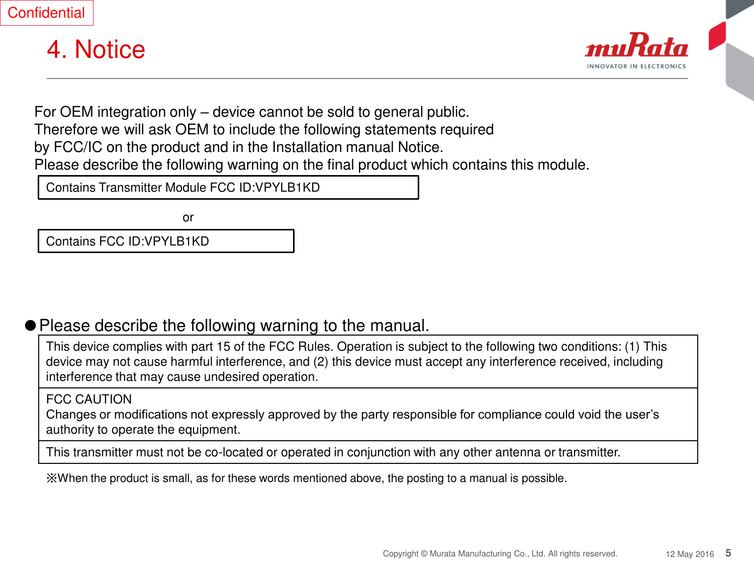 5 Copyright © Murata Manufacturing Co., Ltd. All rights reserved.  12 May 2016 4. Notice  Contains Transmitter Module FCC ID:VPYLB1KD Contains FCC ID:VPYLB1KD or  For OEM integration only – device cannot be sold to general public.  Therefore we will ask OEM to include the following statements required  by FCC/IC on the product and in the Installation manual Notice.  Please describe the following warning on the final product which contains this module.  Confidential ●Please describe the following warning to the manual.  This device complies with part 15 of the FCC Rules. Operation is subject to the following two conditions: (1) This device may not cause harmful interference, and (2) this device must accept any interference received, including interference that may cause undesired operation. FCC CAUTION Changes or modifications not expressly approved by the party responsible for compliance could void the user’s authority to operate the equipment.  This transmitter must not be co-located or operated in conjunction with any other antenna or transmitter. ※When the product is small, as for these words mentioned above, the posting to a manual is possible. 