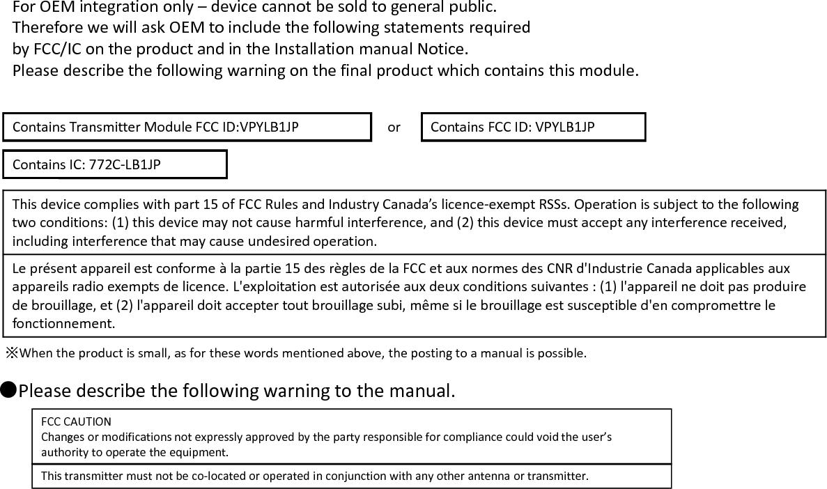 or※When the product is small, as for these words mentioned above, the posting to a manual is possible.Contains Transmitter Module FCC ID:VPYLB1JP Contains FCC ID: VPYLB1JPThis device complies with part 15 of FCC Rules and Industry Canada’s licence-exempt RSSs. Operation is subject to the followingtwo conditions: (1) this device may not cause harmful interference, and (2) this device must accept any interference received,including interference that may cause undesired operation.Le présent appareil est conforme à la partie 15 des règles de la FCC et aux normes des CNR d&apos;Industrie Canada applicables auxappareils radio exempts de licence. L&apos;exploitation est autorisée aux deux conditions suivantes : (1) l&apos;appareil ne doit pas produirede brouillage, et (2) l&apos;appareil doit accepter tout brouillage subi, même si le brouillage est susceptible d&apos;en compromettre lefonctionnement.●Please describe the following warning to the manual.FCC CAUTIONChanges or modifications not expressly approved by the party responsible for compliance could void the user’sauthority to operate the equipment.This transmitter must not be co-located or operated in conjunction with any other antenna or transmitter.For OEM integration only – device cannot be sold to general public.Therefore we will ask OEM to include the following statements requiredby FCC/IC on the product and in the Installation manual Notice.Please describe the following warning on the final product which contains this module.Contains IC: 772C-LB1JP