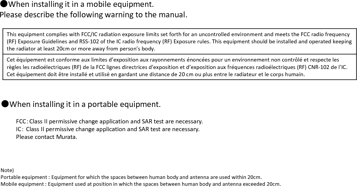 Note)Portable equipment : Equipment for which the spaces between human body and antenna are used within 20cm.Mobile equipment : Equipment used at position in which the spaces between human body and antenna exceeded 20cm.●When installing it in a portable equipment.FCC：Class II permissive change application and SAR test are necessary.IC：Class II permissive change application and SAR test are necessary.Please contact Murata.This equipment complies with FCC/IC radiation exposure limits set forth for an uncontrolled environment and meets the FCC radio frequency(RF) Exposure Guidelines and RSS-102 of the IC radio frequency (RF) Exposure rules. This equipment should be installed and operated keepingthe radiator at least 20cm or more away from person’s body.Cet équipement est conforme aux limites d’exposition aux rayonnements énoncées pour un environnement non contrôlé et respecte lesrègles les radioélectriques (RF) de la FCC lignes directrices d&apos;exposition et d’exposition aux fréquences radioélectriques (RF) CNR-102 de l’IC.Cet équipement doit être installé et utilisé en gardant une distance de 20 cm ou plus entre le radiateur et le corps humain.●When installing it in a mobile equipment.Please describe the following warning to the manual.