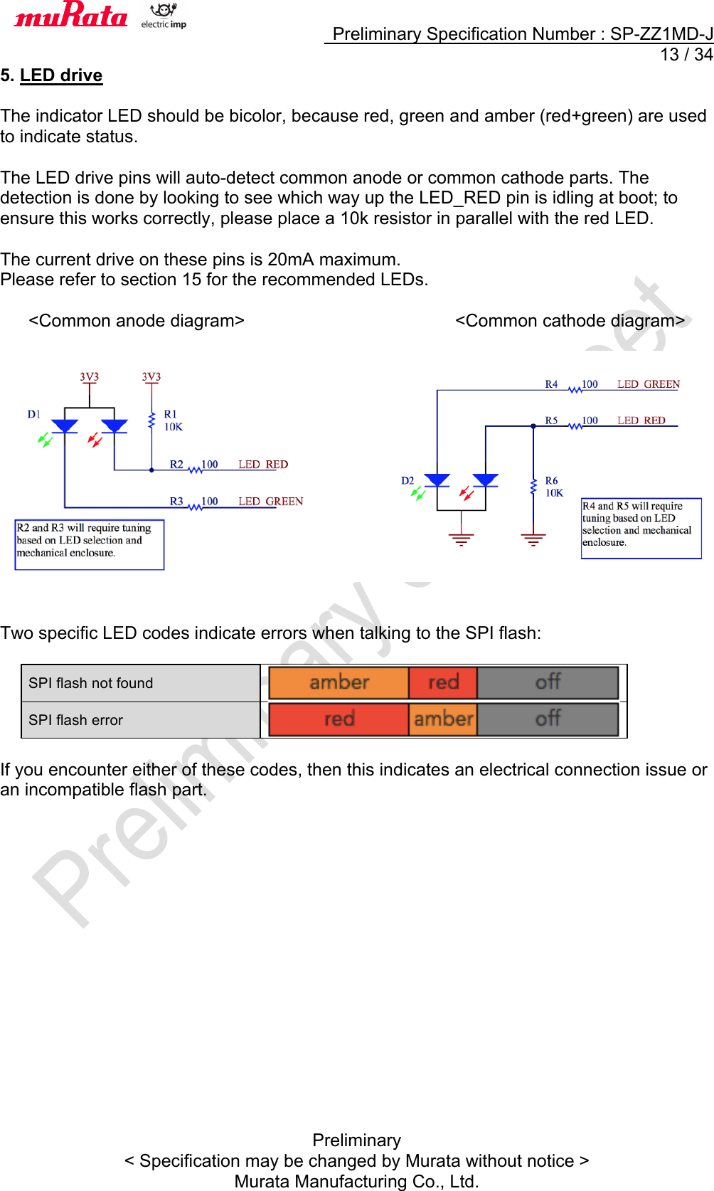     Preliminary Specification Number : SP-ZZ1MD-J  13 / 34 Preliminary &lt; Specification may be changed by Murata without notice &gt; Murata Manufacturing Co., Ltd. 5. LED drive  The indicator LED should be bicolor, because red, green and amber (red+green) are used to indicate status.  The LED drive pins will auto-detect common anode or common cathode parts. The detection is done by looking to see which way up the LED_RED pin is idling at boot; to ensure this works correctly, please place a 10k resistor in parallel with the red LED.  The current drive on these pins is 20mA maximum. Please refer to section 15 for the recommended LEDs.  &lt;Common anode diagram&gt;                      &lt;Common cathode diagram&gt;     Two specific LED codes indicate errors when talking to the SPI flash:  SPI flash not found  SPI flash error   If you encounter either of these codes, then this indicates an electrical connection issue or an incompatible flash part.  