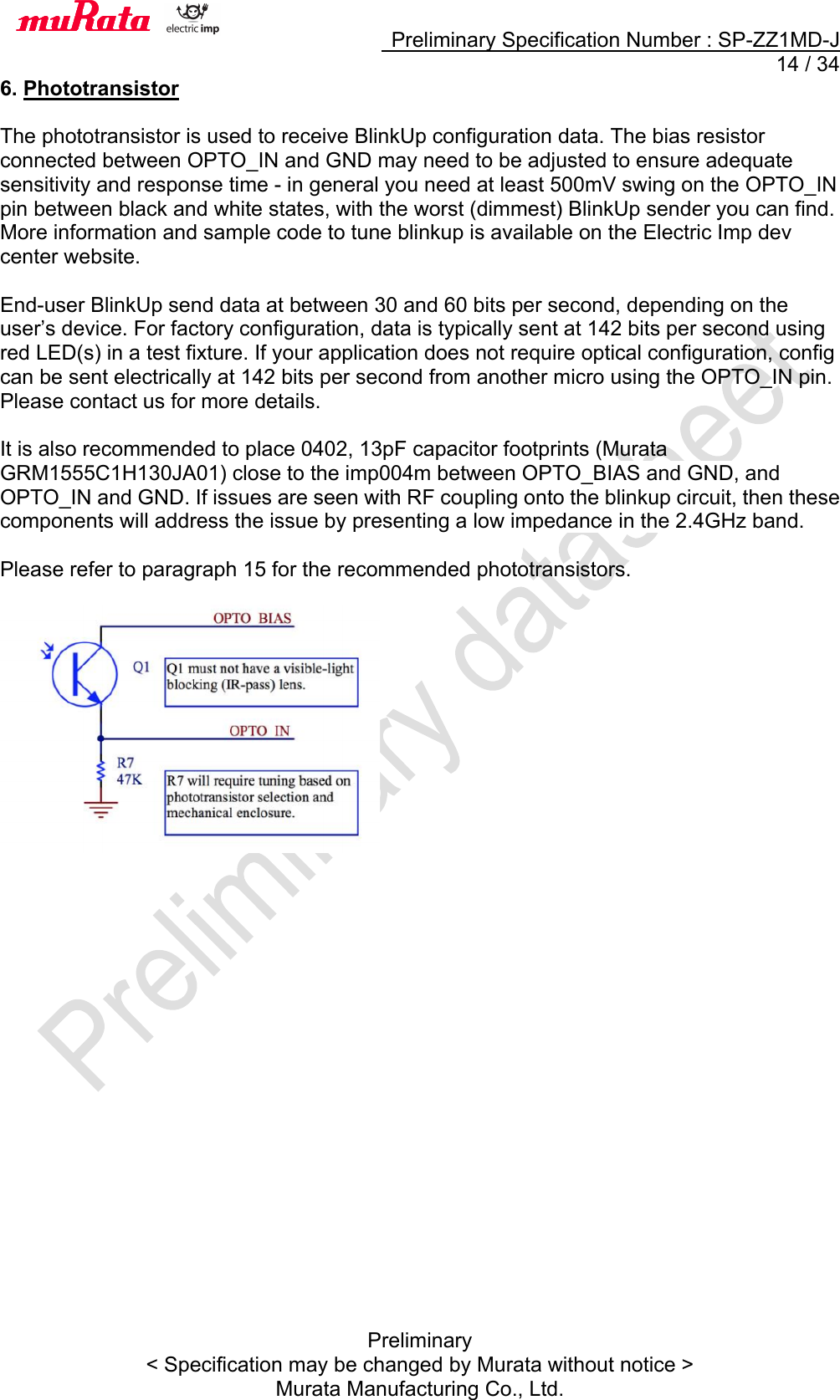     Preliminary Specification Number : SP-ZZ1MD-J  14 / 34 Preliminary &lt; Specification may be changed by Murata without notice &gt; Murata Manufacturing Co., Ltd. 6. Phototransistor  The phototransistor is used to receive BlinkUp configuration data. The bias resistor connected between OPTO_IN and GND may need to be adjusted to ensure adequate sensitivity and response time - in general you need at least 500mV swing on the OPTO_IN pin between black and white states, with the worst (dimmest) BlinkUp sender you can find. More information and sample code to tune blinkup is available on the Electric Imp dev center website.  End-user BlinkUp send data at between 30 and 60 bits per second, depending on the user’s device. For factory configuration, data is typically sent at 142 bits per second using red LED(s) in a test fixture. If your application does not require optical configuration, config can be sent electrically at 142 bits per second from another micro using the OPTO_IN pin. Please contact us for more details.  It is also recommended to place 0402, 13pF capacitor footprints (Murata GRM1555C1H130JA01) close to the imp004m between OPTO_BIAS and GND, and OPTO_IN and GND. If issues are seen with RF coupling onto the blinkup circuit, then these components will address the issue by presenting a low impedance in the 2.4GHz band.  Please refer to paragraph 15 for the recommended phototransistors.      