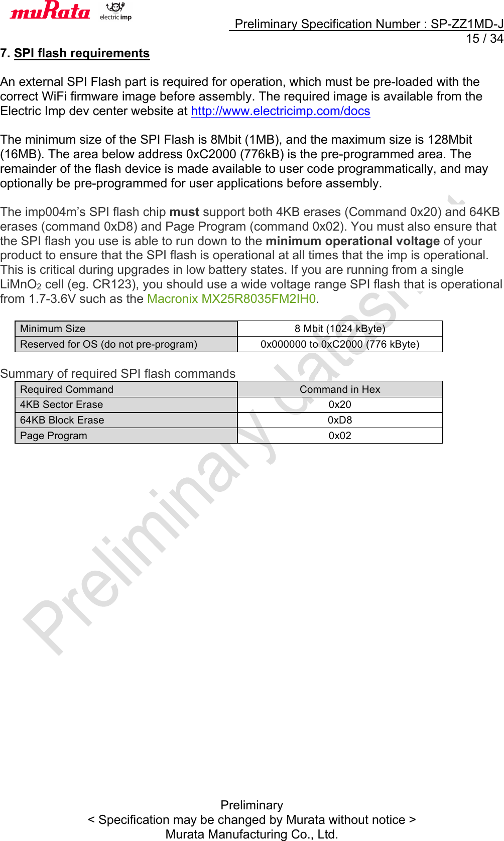     Preliminary Specification Number : SP-ZZ1MD-J  15 / 34 Preliminary &lt; Specification may be changed by Murata without notice &gt; Murata Manufacturing Co., Ltd. 7. SPI flash requirements  An external SPI Flash part is required for operation, which must be pre-loaded with the correct WiFi firmware image before assembly. The required image is available from the Electric Imp dev center website at http://www.electricimp.com/docs  The minimum size of the SPI Flash is 8Mbit (1MB), and the maximum size is 128Mbit (16MB). The area below address 0xC2000 (776kB) is the pre-programmed area. The remainder of the flash device is made available to user code programmatically, and may optionally be pre-programmed for user applications before assembly.  The imp004m’s SPI flash chip must support both 4KB erases (Command 0x20) and 64KB erases (command 0xD8) and Page Program (command 0x02). You must also ensure that the SPI flash you use is able to run down to the minimum operational voltage of your product to ensure that the SPI flash is operational at all times that the imp is operational. This is critical during upgrades in low battery states. If you are running from a single LiMnO2 cell (eg. CR123), you should use a wide voltage range SPI flash that is operational from 1.7-3.6V such as the Macronix MX25R8035FM2IH0.  Minimum Size 8 Mbit (1024 kByte) Reserved for OS (do not pre-program) 0x000000 to 0xC2000 (776 kByte)  Summary of required SPI flash commands Required Command Command in Hex 4KB Sector Erase 0x20 64KB Block Erase 0xD8 Page Program 0x02  