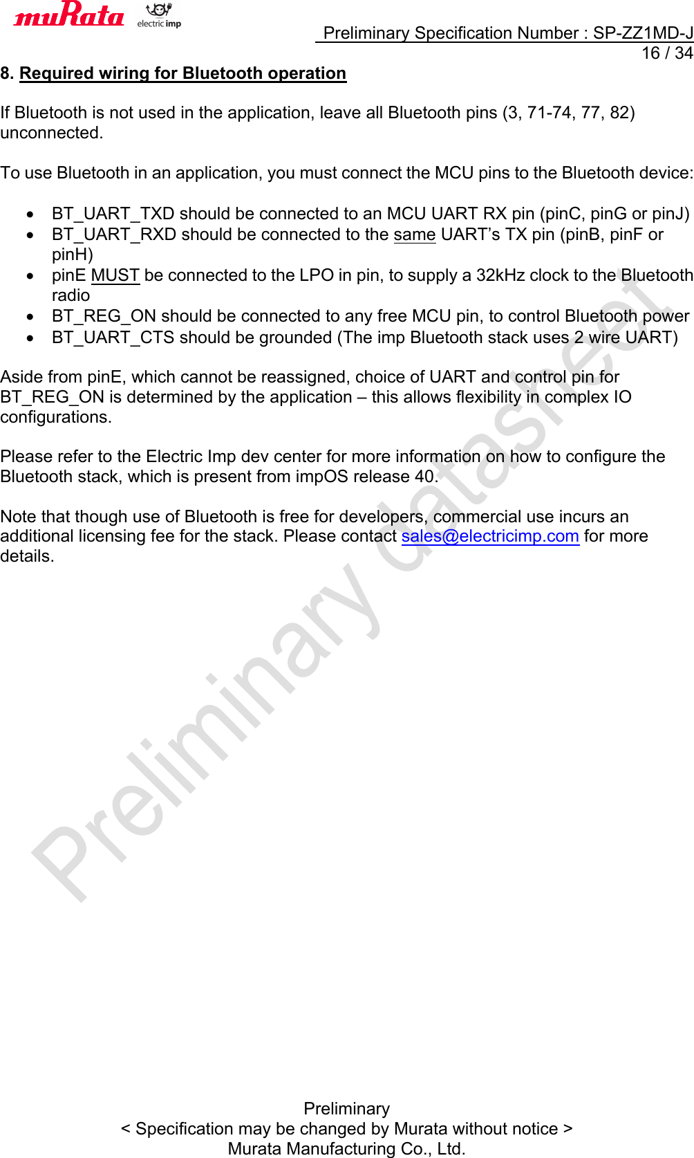     Preliminary Specification Number : SP-ZZ1MD-J  16 / 34 Preliminary &lt; Specification may be changed by Murata without notice &gt; Murata Manufacturing Co., Ltd. 8. Required wiring for Bluetooth operation  If Bluetooth is not used in the application, leave all Bluetooth pins (3, 71-74, 77, 82) unconnected.  To use Bluetooth in an application, you must connect the MCU pins to the Bluetooth device:  •  BT_UART_TXD should be connected to an MCU UART RX pin (pinC, pinG or pinJ) •  BT_UART_RXD should be connected to the same UART’s TX pin (pinB, pinF or pinH) •  pinE MUST be connected to the LPO in pin, to supply a 32kHz clock to the Bluetooth radio •  BT_REG_ON should be connected to any free MCU pin, to control Bluetooth power •  BT_UART_CTS should be grounded (The imp Bluetooth stack uses 2 wire UART)  Aside from pinE, which cannot be reassigned, choice of UART and control pin for BT_REG_ON is determined by the application – this allows flexibility in complex IO configurations.  Please refer to the Electric Imp dev center for more information on how to configure the Bluetooth stack, which is present from impOS release 40.  Note that though use of Bluetooth is free for developers, commercial use incurs an additional licensing fee for the stack. Please contact sales@electricimp.com for more details.    