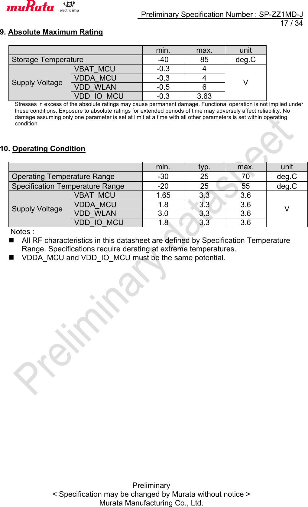     Preliminary Specification Number : SP-ZZ1MD-J  17 / 34 Preliminary &lt; Specification may be changed by Murata without notice &gt; Murata Manufacturing Co., Ltd. 9. Absolute Maximum Rating   min. max. unit Storage Temperature -40 85 deg.C Supply Voltage VBAT_MCU -0.3 4 V VDDA_MCU -0.3 4 VDD_WLAN -0.5 6 VDD_IO_MCU -0.3 3.63 Stresses in excess of the absolute ratings may cause permanent damage. Functional operation is not implied under these conditions. Exposure to absolute ratings for extended periods of time may adversely affect reliability. No damage assuming only one parameter is set at limit at a time with all other parameters is set within operating condition.   10. Operating Condition   min. typ. max. unit Operating Temperature Range -30 25 70 deg.C Specification Temperature Range -20 25 55 deg.C Supply Voltage VBAT_MCU 1.65 3.3 3.6 V VDDA_MCU 1.8 3.3 3.6 VDD_WLAN 3.0 3.3 3.6 VDD_IO_MCU 1.8 3.3 3.6  Notes : n  All RF characteristics in this datasheet are defined by Specification Temperature Range. Specifications require derating at extreme temperatures. n  VDDA_MCU and VDD_IO_MCU must be the same potential.   