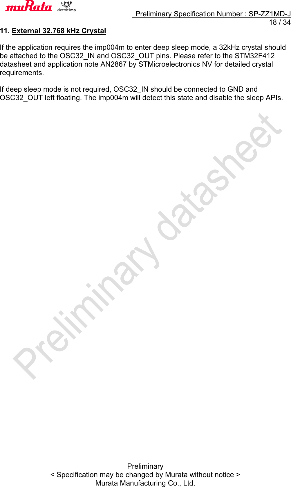     Preliminary Specification Number : SP-ZZ1MD-J  18 / 34 Preliminary &lt; Specification may be changed by Murata without notice &gt; Murata Manufacturing Co., Ltd. 11. External 32.768 kHz Crystal  If the application requires the imp004m to enter deep sleep mode, a 32kHz crystal should be attached to the OSC32_IN and OSC32_OUT pins. Please refer to the STM32F412 datasheet and application note AN2867 by STMicroelectronics NV for detailed crystal requirements.  If deep sleep mode is not required, OSC32_IN should be connected to GND and OSC32_OUT left floating. The imp004m will detect this state and disable the sleep APIs.     