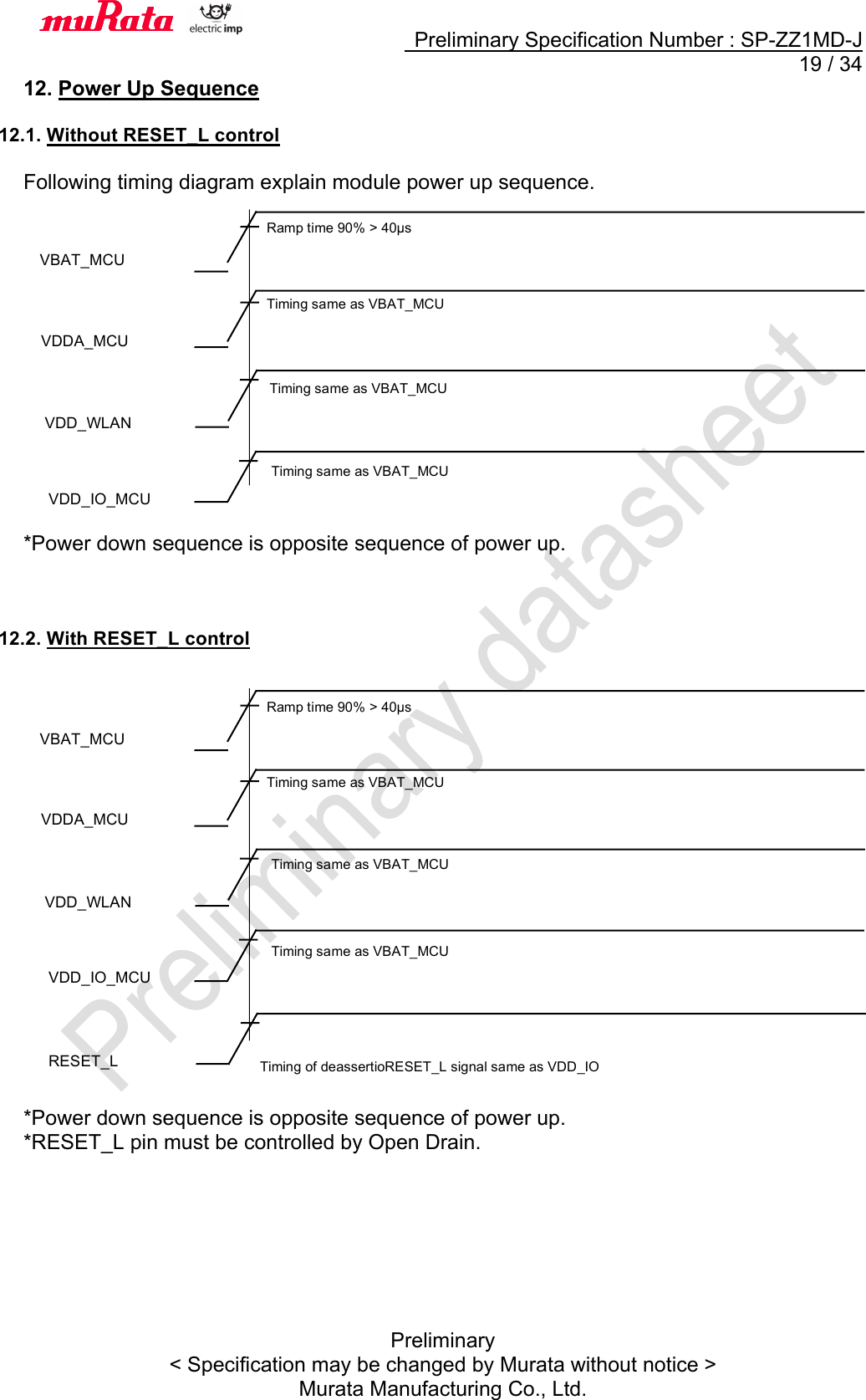     Preliminary Specification Number : SP-ZZ1MD-J  19 / 34 Preliminary &lt; Specification may be changed by Murata without notice &gt; Murata Manufacturing Co., Ltd. 12. Power Up Sequence  12.1. Without RESET_L control  Following timing diagram explain module power up sequence.                 *Power down sequence is opposite sequence of power up.    12.2. With RESET_L control                    *Power down sequence is opposite sequence of power up. *RESET_L pin must be controlled by Open Drain.        VBAT_MCU Ramp time 90% &gt; 40µs VDD_WLAN VDDA_MCU Timing same as VBAT_MCU VDD_IO_MCU VBAT_MCU Ramp time 90% &gt; 40µs VDD_WLAN VDDA_MCU Timing same as VBAT_MCU VDD_IO_MCU RESET_L Timing of deassertioRESET_L signal same as VDD_IO Timing same as VBAT_MCU Timing same as VBAT_MCU Timing same as VBAT_MCU Timing same as VBAT_MCU 