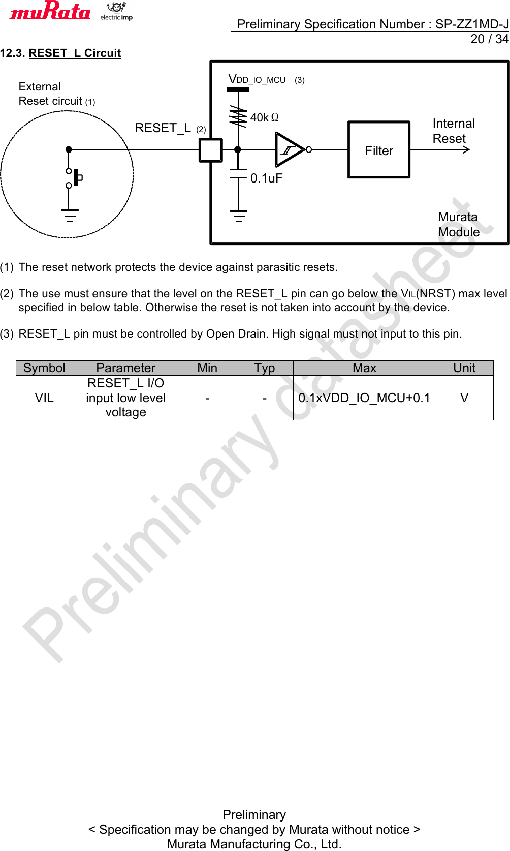     Preliminary Specification Number : SP-ZZ1MD-J  20 / 34 Preliminary &lt; Specification may be changed by Murata without notice &gt; Murata Manufacturing Co., Ltd. 12.3. RESET_L Circuit   (1) The reset network protects the device against parasitic resets.  (2) The use must ensure that the level on the RESET_L pin can go below the VIL(NRST) max level specified in below table. Otherwise the reset is not taken into account by the device.    (3) RESET_L pin must be controlled by Open Drain. High signal must not input to this pin.                  Symbol Parameter Min Typ Max Unit VIL RESET_L I/O input low level voltage - - 0.1xVDD_IO_MCU+0.1 V  Filter Internal   Reset V DD_IO_MCU  (3) 40kΩ RESET_L (2 ) External Reset circuit   (1) Murata   Module 0.1uF 