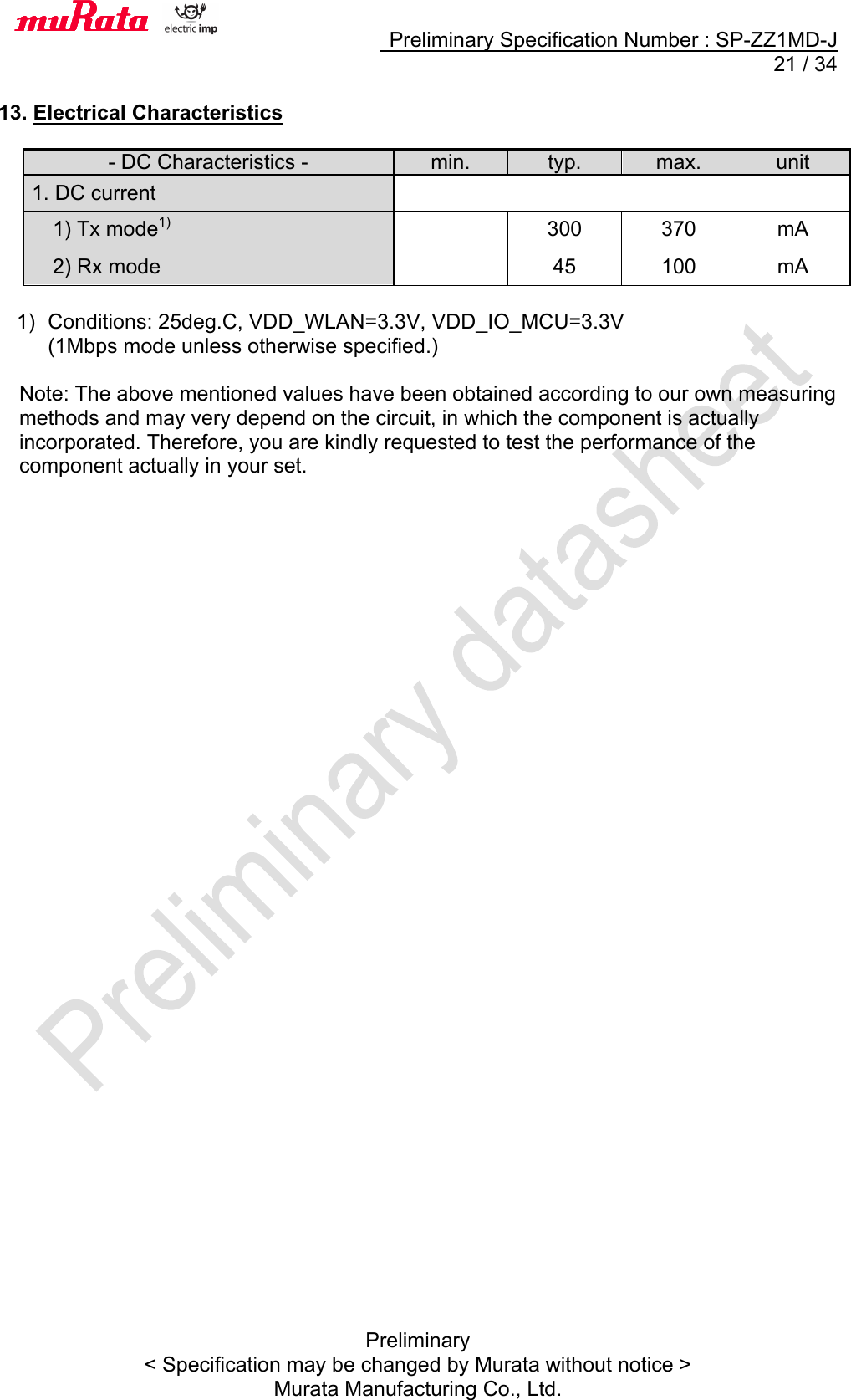     Preliminary Specification Number : SP-ZZ1MD-J  21 / 34 Preliminary &lt; Specification may be changed by Murata without notice &gt; Murata Manufacturing Co., Ltd.     13. Electrical Characteristics    - DC Characteristics - min. typ. max. unit 1. DC current    1) Tx mode1)  300 370 mA   2) Rx mode  45 100 mA  1)  Conditions: 25deg.C, VDD_WLAN=3.3V, VDD_IO_MCU=3.3V (1Mbps mode unless otherwise specified.)  Note: The above mentioned values have been obtained according to our own measuring methods and may very depend on the circuit, in which the component is actually incorporated. Therefore, you are kindly requested to test the performance of the component actually in your set.   