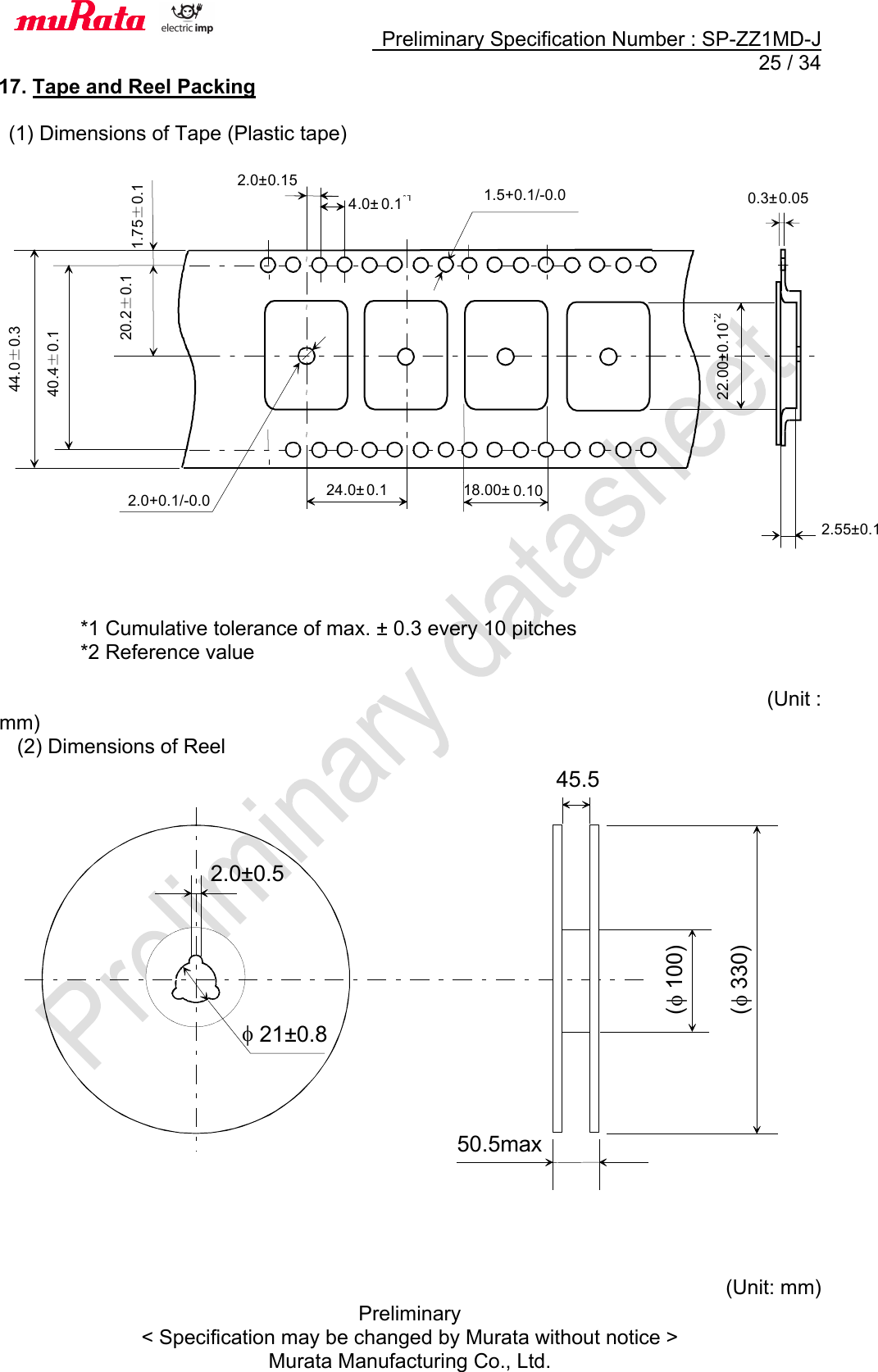     Preliminary Specification Number : SP-ZZ1MD-J  25 / 34 Preliminary &lt; Specification may be changed by Murata without notice &gt; Murata Manufacturing Co., Ltd. 17. Tape and Reel Packing  (1) Dimensions of Tape (Plastic tape)                       *1 Cumulative tolerance of max. ± 0.3 every 10 pitches *2 Reference value           (Unit : mm) (2) Dimensions of Reel                         (Unit: mm)      2.0± 0.15 0.3± 0.05 24.0± 0.1  1.5+0.1/-0.0 2.0+0.1/-0.0 4 .0± 0.1*1 22.00±0.10*2 . 18.00± 0.10 2.55±0.1 44.0±0.3 40.4±0.1 20.2±0.1 1.75±0.1  (f 100)f 21±0.82.0±0.545.5(f 330)50.5max