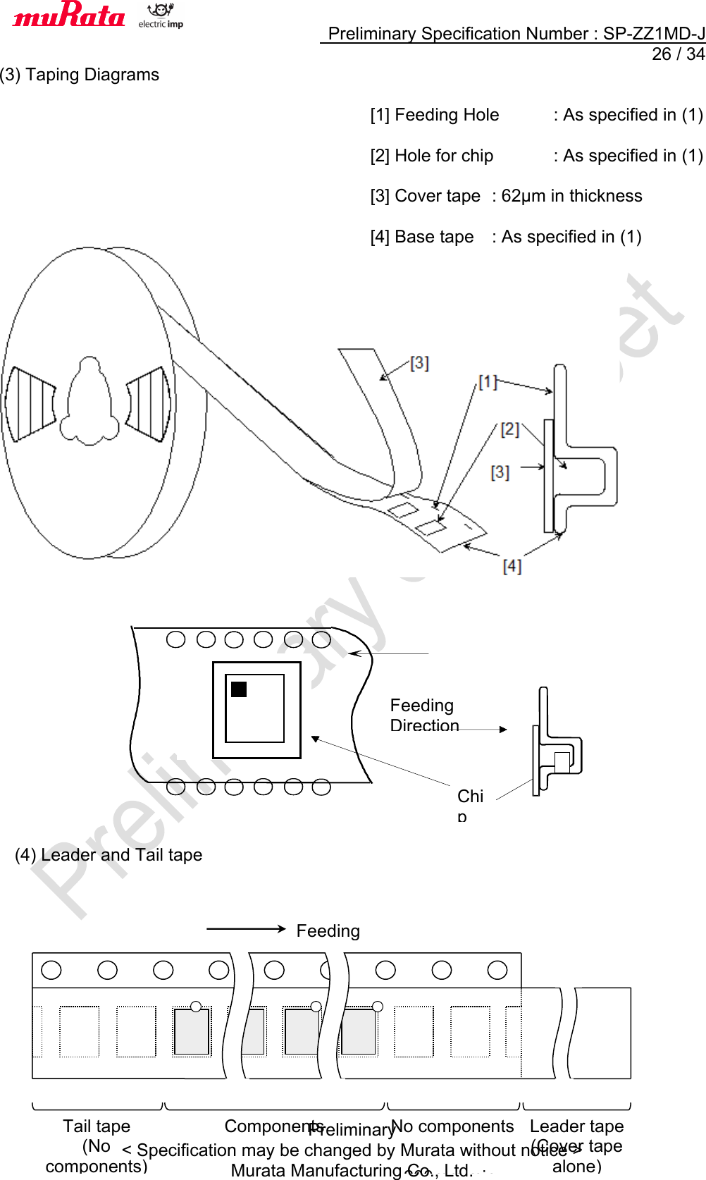     Preliminary Specification Number : SP-ZZ1MD-J  26 / 34 Preliminary &lt; Specification may be changed by Murata without notice &gt; Murata Manufacturing Co., Ltd. (3) Taping Diagrams  [1] Feeding Hole  : As specified in (1)  [2] Hole for chip  : As specified in (1)  [3] Cover tape  : 62μm in thickness  [4] Base tape  : As specified in (1)               (4) Leader and Tail tape             Tail tape (No components) Components No components   200mm min. Leader tape (Cover tape alone) Feeding direction  Chip Feeding Direction 