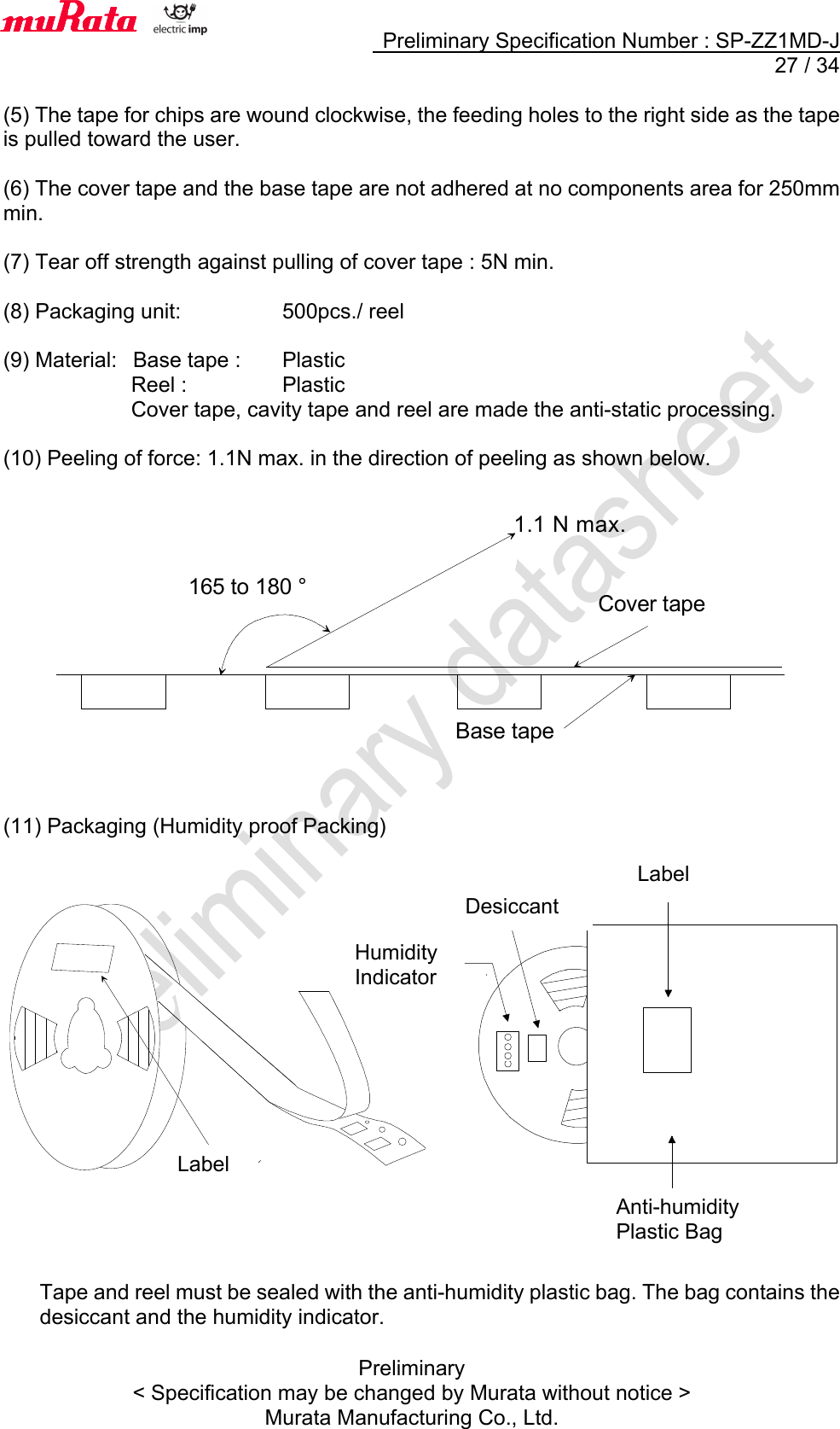     Preliminary Specification Number : SP-ZZ1MD-J  27 / 34 Preliminary &lt; Specification may be changed by Murata without notice &gt; Murata Manufacturing Co., Ltd.  (5) The tape for chips are wound clockwise, the feeding holes to the right side as the tape is pulled toward the user.  (6) The cover tape and the base tape are not adhered at no components area for 250mm min.  (7) Tear off strength against pulling of cover tape : 5N min.  (8) Packaging unit:      500pcs./ reel  (9) Material:   Base tape :  Plastic             Reel :    Plastic             Cover tape, cavity tape and reel are made the anti-static processing.  (10) Peeling of force: 1.1N max. in the direction of peeling as shown below.               (11) Packaging (Humidity proof Packing)                     Tape and reel must be sealed with the anti-humidity plastic bag. The bag contains the desiccant and the humidity indicator.    165 to 180 °1.1 N max.Base tape Cover tape 　湿度インジケ－タ乾燥剤表示ラべル防湿梱包袋表示ラベルLabel Label Desiccant Humidity Indicator Anti-humidity Plastic Bag 