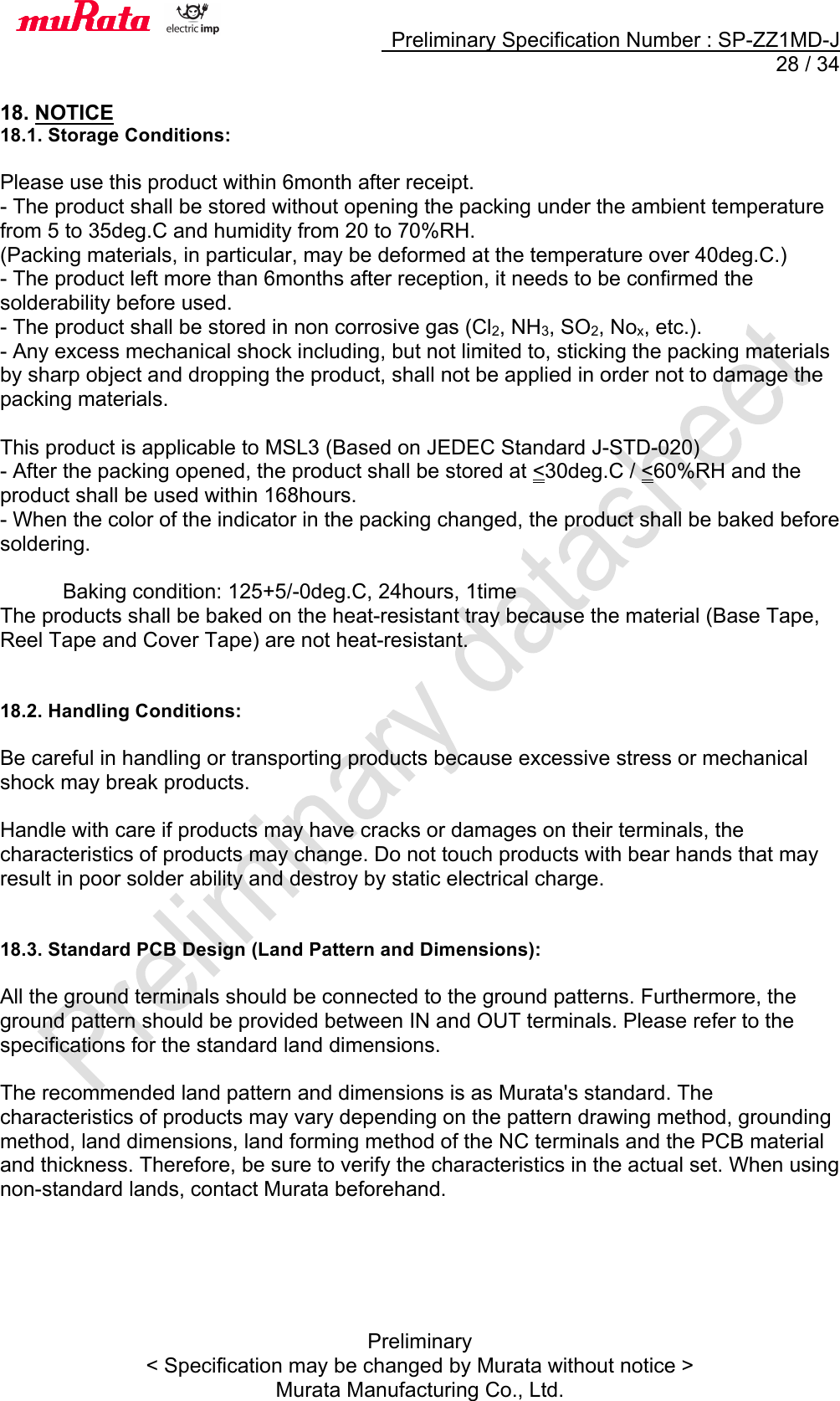     Preliminary Specification Number : SP-ZZ1MD-J  28 / 34 Preliminary &lt; Specification may be changed by Murata without notice &gt; Murata Manufacturing Co., Ltd.  18. NOTICE 18.1. Storage Conditions:  Please use this product within 6month after receipt. - The product shall be stored without opening the packing under the ambient temperature from 5 to 35deg.C and humidity from 20 to 70%RH. (Packing materials, in particular, may be deformed at the temperature over 40deg.C.) - The product left more than 6months after reception, it needs to be confirmed the solderability before used. - The product shall be stored in non corrosive gas (Cl2, NH3, SO2, Nox, etc.). - Any excess mechanical shock including, but not limited to, sticking the packing materials by sharp object and dropping the product, shall not be applied in order not to damage the packing materials.  This product is applicable to MSL3 (Based on JEDEC Standard J-STD-020) - After the packing opened, the product shall be stored at &lt;30deg.C / &lt;60%RH and the product shall be used within 168hours. - When the color of the indicator in the packing changed, the product shall be baked before soldering.        Baking condition: 125+5/-0deg.C, 24hours, 1time The products shall be baked on the heat-resistant tray because the material (Base Tape, Reel Tape and Cover Tape) are not heat-resistant.   18.2. Handling Conditions:  Be careful in handling or transporting products because excessive stress or mechanical shock may break products.  Handle with care if products may have cracks or damages on their terminals, the characteristics of products may change. Do not touch products with bear hands that may result in poor solder ability and destroy by static electrical charge.   18.3. Standard PCB Design (Land Pattern and Dimensions):  All the ground terminals should be connected to the ground patterns. Furthermore, the ground pattern should be provided between IN and OUT terminals. Please refer to the specifications for the standard land dimensions.  The recommended land pattern and dimensions is as Murata&apos;s standard. The characteristics of products may vary depending on the pattern drawing method, grounding method, land dimensions, land forming method of the NC terminals and the PCB material and thickness. Therefore, be sure to verify the characteristics in the actual set. When using non-standard lands, contact Murata beforehand.     